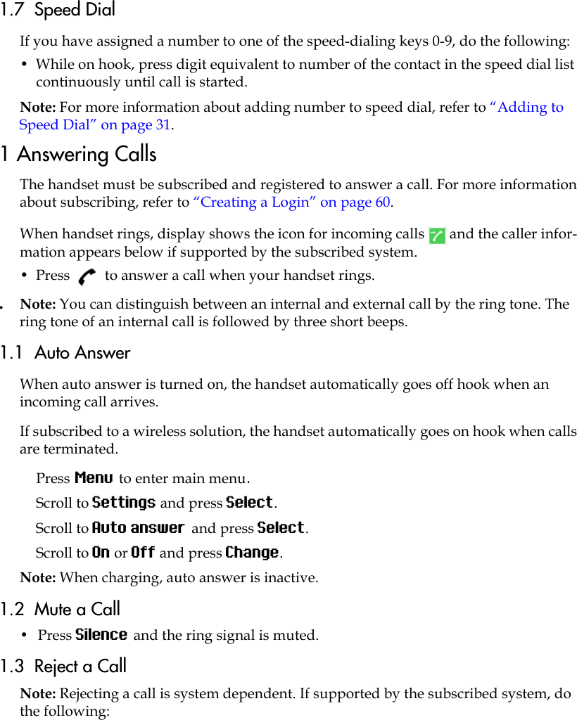 1.7  Speed DialIf you have assigned a number to one of the speed-dialing keys 0-9, do the following:•  While on hook, press digit equivalent to number of the contact in the speed dial list continuously until call is started.Note: For more information about adding number to speed dial, refer to “Adding to Speed Dial” on page 31. 1 Answering CallsThe handset must be subscribed and registered to answer a call. For more information about subscribing, refer to “Creating a Login” on page 60. When handset rings, display shows the icon for incoming calls   and the caller infor-mation appears below if supported by the subscribed system.•  Press   to answer a call when your handset rings..  Note: You can distinguish between an internal and external call by the ring tone. The ring tone of an internal call is followed by three short beeps.1.1  Auto AnswerWhen auto answer is turned on, the handset automatically goes off hook when an incoming call arrives.If subscribed to a wireless solution, the handset automatically goes on hook when calls are terminated. Press Menu to enter main menu.Scroll to Settings and press Select.Scroll to Auto answer and press Select.Scroll to On or Off and press Change.Note: When charging, auto answer is inactive.1.2  Mute a Call•  Press Silence and the ring signal is muted.1.3  Reject a CallNote: Rejecting a call is system dependent. If supported by the subscribed system, do the following: