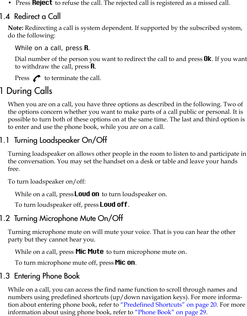 •  Press Reject to refuse the call. The rejected call is registered as a missed call.1.4  Redirect a Call Note: Redirecting a call is system dependent. If supported by the subscribed system, do the following: While on a call, press R.Dial number of the person you want to redirect the call to and press Ok. If you want to withdraw the call, press R.Press   to terminate the call.1 During CallsWhen you are on a call, you have three options as described in the following. Two of the options concern whether you want to make parts of a call public or personal. It is possible to turn both of these options on at the same time. The last and third option is to enter and use the phone book, while you are on a call. 1.1  Turning Loadspeaker On/OffTurning loadspeaker on allows other people in the room to listen to and participate in the conversation. You may set the handset on a desk or table and leave your hands free.To turn loadspeaker on/off:While on a call, press Loud on to turn loudspeaker on.To turn loudspeaker off, press Loud off.1.2  Turning Microphone Mute On/OffTurning microphone mute on will mute your voice. That is you can hear the other party but they cannot hear you.While on a call, press Mic Mute to turn microphone mute on.To turn microphone mute off, press Mic on. 1.3  Entering Phone BookWhile on a call, you can access the find name function to scroll through names and numbers using predefined shortcuts (up/down navigation keys). For more informa-tion about entering phone book, refer to “Predefined Shortcuts” on page 20. For more information about using phone book, refer to “Phone Book” on page 29.