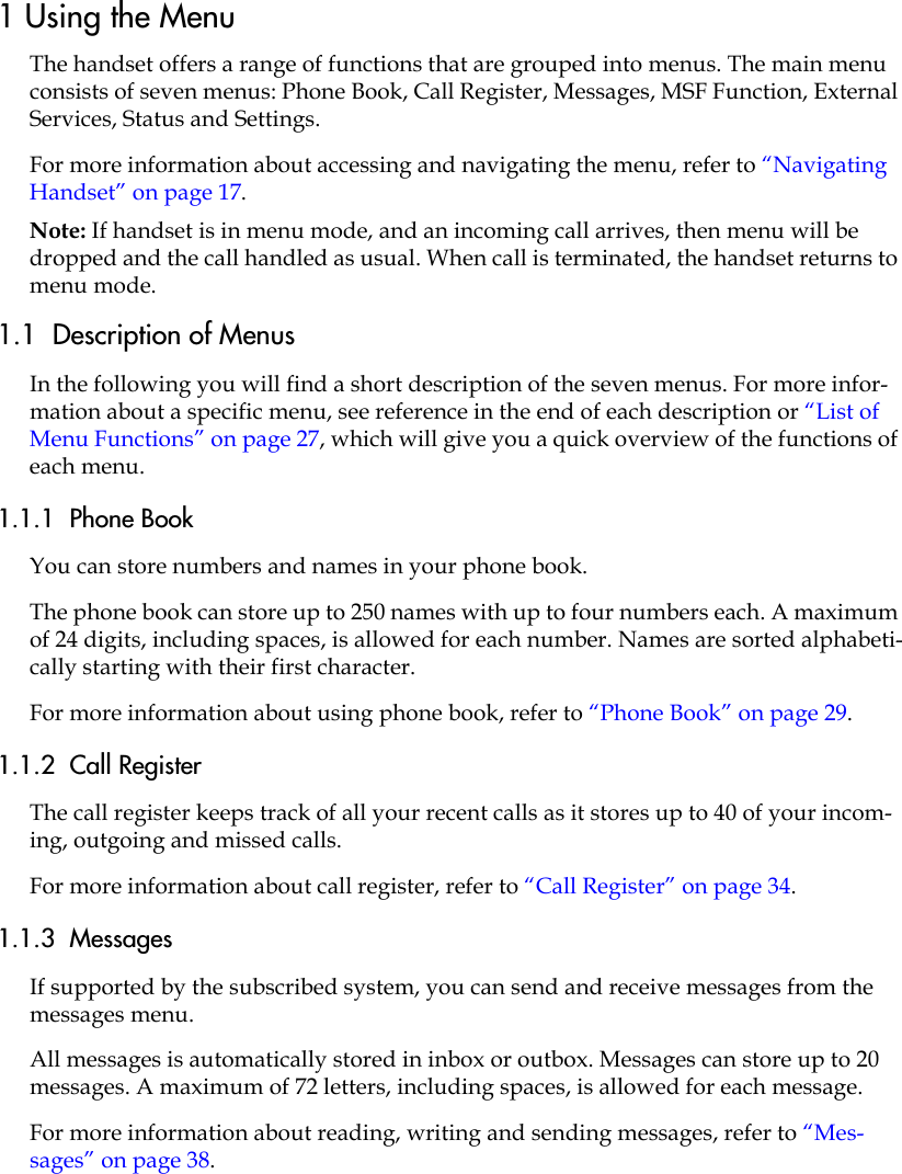 1 Using the MenuThe handset offers a range of functions that are grouped into menus. The main menu consists of seven menus: Phone Book, Call Register, Messages, MSF Function, External Services, Status and Settings. For more information about accessing and navigating the menu, refer to “Navigating Handset” on page 17.Note: If handset is in menu mode, and an incoming call arrives, then menu will be dropped and the call handled as usual. When call is terminated, the handset returns to menu mode.1.1  Description of MenusIn the following you will find a short description of the seven menus. For more infor-mation about a specific menu, see reference in the end of each description or “List of Menu Functions” on page 27, which will give you a quick overview of the functions of each menu.1.1.1  Phone BookYou can store numbers and names in your phone book.The phone book can store up to 250 names with up to four numbers each. A maximum of 24 digits, including spaces, is allowed for each number. Names are sorted alphabeti-cally starting with their first character.For more information about using phone book, refer to “Phone Book” on page 29.1.1.2  Call RegisterThe call register keeps track of all your recent calls as it stores up to 40 of your incom-ing, outgoing and missed calls. For more information about call register, refer to “Call Register” on page 34.1.1.3  MessagesIf supported by the subscribed system, you can send and receive messages from the messages menu.All messages is automatically stored in inbox or outbox. Messages can store up to 20 messages. A maximum of 72 letters, including spaces, is allowed for each message.For more information about reading, writing and sending messages, refer to “Mes-sages” on page 38.