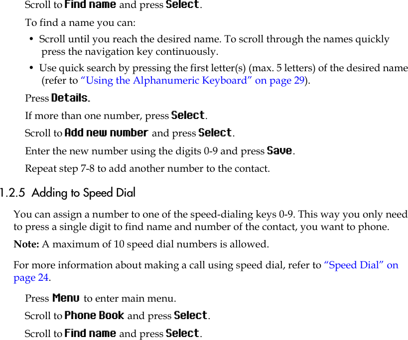 Scroll to Find name and press Select.To find a name you can:•  Scroll until you reach the desired name. To scroll through the names quickly press the navigation key continuously.•  Use quick search by pressing the first letter(s) (max. 5 letters) of the desired name (refer to “Using the Alphanumeric Keyboard” on page 29).Press Details.If more than one number, press Select. Scroll to Add new number and press Select.Enter the new number using the digits 0-9 and press Save.Repeat step 7-8 to add another number to the contact.1.2.5  Adding to Speed DialYou can assign a number to one of the speed-dialing keys 0-9. This way you only need to press a single digit to find name and number of the contact, you want to phone.Note: A maximum of 10 speed dial numbers is allowed.For more information about making a call using speed dial, refer to “Speed Dial” on page 24.Press Menu to enter main menu.Scroll to Phone Book and press Select.Scroll to Find name and press Select.