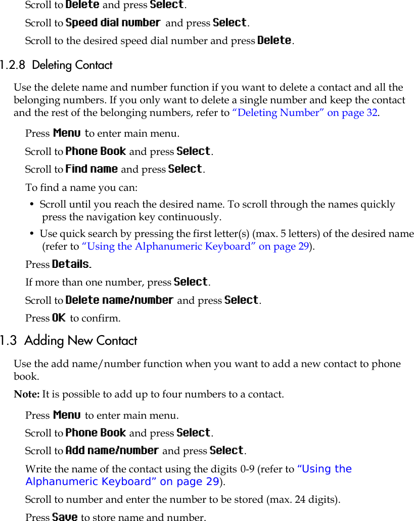 Scroll to Delete and press Select.Scroll to Speed dial number and press Select.Scroll to the desired speed dial number and press Delete.1.2.8  Deleting Contact Use the delete name and number function if you want to delete a contact and all the belonging numbers. If you only want to delete a single number and keep the contact and the rest of the belonging numbers, refer to “Deleting Number” on page 32.Press Menu to enter main menu.Scroll to Phone Book and press Select.Scroll to Find name and press Select.To find a name you can:•  Scroll until you reach the desired name. To scroll through the names quickly press the navigation key continuously.•  Use quick search by pressing the first letter(s) (max. 5 letters) of the desired name (refer to “Using the Alphanumeric Keyboard” on page 29).Press Details.If more than one number, press Select.Scroll to Delete name/number and press Select.Press OK to confirm.1.3  Adding New Contact Use the add name/number function when you want to add a new contact to phone book. Note: It is possible to add up to four numbers to a contact.Press Menu to enter main menu.Scroll to Phone Book and press Select.Scroll to Add name/number and press Select.Write the name of the contact using the digits 0-9 (refer to “Using the Alphanumeric Keyboard” on page 29).Scroll to number and enter the number to be stored (max. 24 digits).Press Save to store name and number.