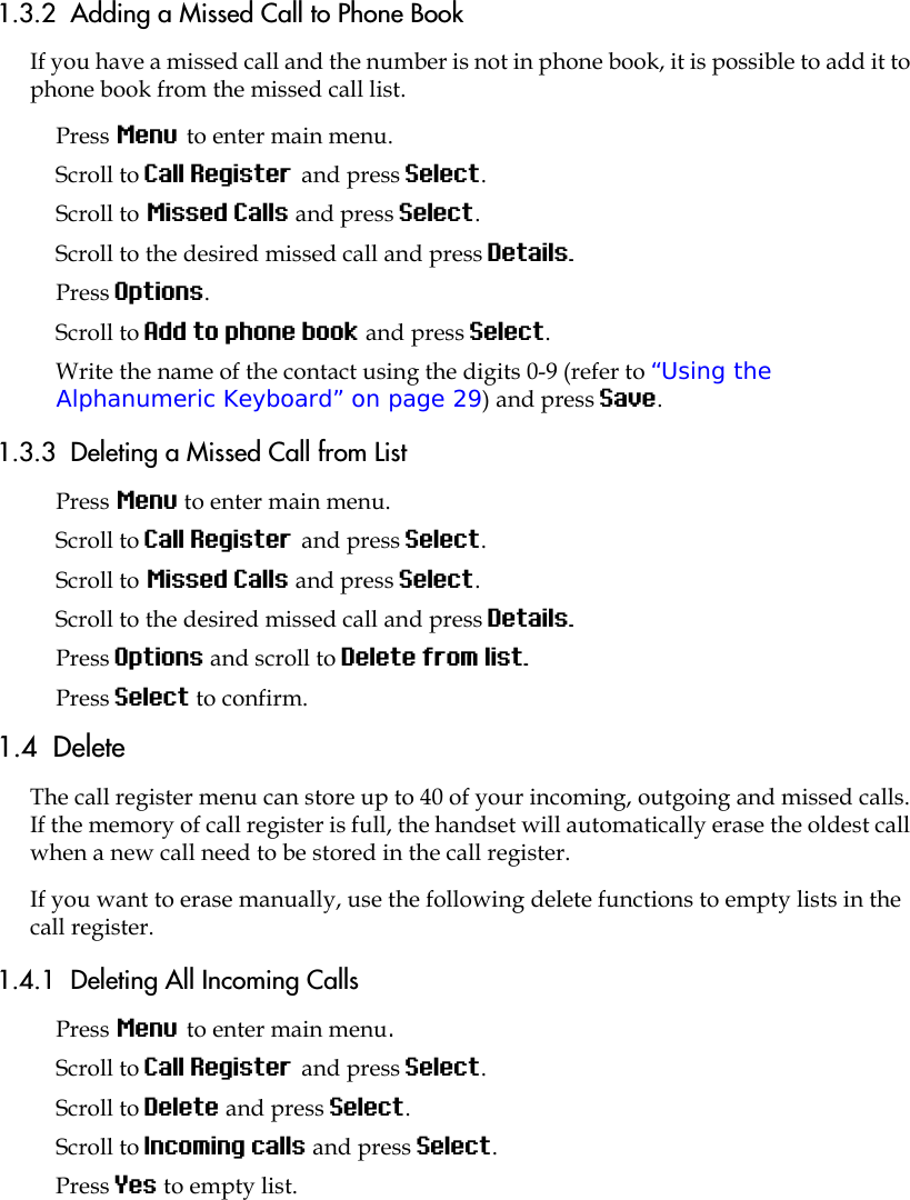 1.3.2  Adding a Missed Call to Phone BookIf you have a missed call and the number is not in phone book, it is possible to add it to phone book from the missed call list.Press Menu to enter main menu.Scroll to Call Register and press Select.Scroll to Missed Calls and press Select.Scroll to the desired missed call and press Details.Press Options. Scroll to Add to phone book and press Select.Write the name of the contact using the digits 0-9 (refer to “Using the Alphanumeric Keyboard” on page 29) and press Save.1.3.3  Deleting a Missed Call from ListPress Menu to enter main menu.Scroll to Call Register and press Select.Scroll to Missed Calls and press Select.Scroll to the desired missed call and press Details. Press Options and scroll to Delete from list.Press Select to confirm.1.4  DeleteThe call register menu can store up to 40 of your incoming, outgoing and missed calls. If the memory of call register is full, the handset will automatically erase the oldest call when a new call need to be stored in the call register. If you want to erase manually, use the following delete functions to empty lists in the call register. 1.4.1  Deleting All Incoming CallsPress Menu to enter main menu.Scroll to Call Register and press Select.Scroll to Delete and press Select.Scroll to Incoming calls and press Select.Press Yes to empty list.