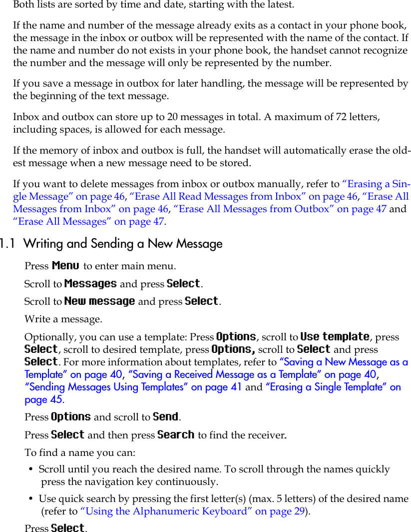 Both lists are sorted by time and date, starting with the latest. If the name and number of the message already exits as a contact in your phone book, the message in the inbox or outbox will be represented with the name of the contact. If the name and number do not exists in your phone book, the handset cannot recognize the number and the message will only be represented by the number.If you save a message in outbox for later handling, the message will be represented by the beginning of the text message.Inbox and outbox can store up to 20 messages in total. A maximum of 72 letters, including spaces, is allowed for each message.If the memory of inbox and outbox is full, the handset will automatically erase the old-est message when a new message need to be stored. If you want to delete messages from inbox or outbox manually, refer to “Erasing a Sin-gle Message” on page 46, “Erase All Read Messages from Inbox” on page 46, “Erase All Messages from Inbox” on page 46, “Erase All Messages from Outbox” on page 47 and “Erase All Messages” on page 47.1.1  Writing and Sending a New MessagePress Menu to enter main menu.Scroll to Messages and press Select.Scroll to New message and press Select.Write a message.Optionally, you can use a template: Press Options, scroll to Use template, press Select, scroll to desired template, press Options, scroll to Select and press Select. For more information about templates, refer to “Saving a New Message as a Template” on page 40, “Saving a Received Message as a Template” on page 40, “Sending Messages Using Templates” on page 41 and “Erasing a Single Template” on page 45.Press Options and scroll to Send.Press Select and then press Search to find the receiver.To find a name you can:•  Scroll until you reach the desired name. To scroll through the names quickly press the navigation key continuously.•  Use quick search by pressing the first letter(s) (max. 5 letters) of the desired name (refer to “Using the Alphanumeric Keyboard” on page 29).Press Select.