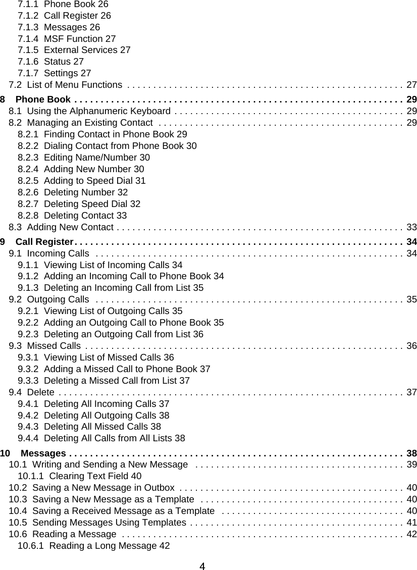 47.1.1  Phone Book 267.1.2  Call Register 267.1.3  Messages 267.1.4  MSF Function 277.1.5  External Services 277.1.6  Status 277.1.7  Settings 277.2  List of Menu Functions  . . . . . . . . . . . . . . . . . . . . . . . . . . . . . . . . . . . . . . . . . . . . . . . . . . . . . 278    Phone Book . . . . . . . . . . . . . . . . . . . . . . . . . . . . . . . . . . . . . . . . . . . . . . . . . . . . . . . . . . . . . . . 298.1  Using the Alphanumeric Keyboard . . . . . . . . . . . . . . . . . . . . . . . . . . . . . . . . . . . . . . . . . . . . 298.2  Managing an Existing Contact  . . . . . . . . . . . . . . . . . . . . . . . . . . . . . . . . . . . . . . . . . . . . . . . 298.2.1  Finding Contact in Phone Book 298.2.2  Dialing Contact from Phone Book 308.2.3  Editing Name/Number 308.2.4  Adding New Number 308.2.5  Adding to Speed Dial 318.2.6  Deleting Number 328.2.7  Deleting Speed Dial 328.2.8  Deleting Contact 338.3  Adding New Contact . . . . . . . . . . . . . . . . . . . . . . . . . . . . . . . . . . . . . . . . . . . . . . . . . . . . . . . 339    Call Register. . . . . . . . . . . . . . . . . . . . . . . . . . . . . . . . . . . . . . . . . . . . . . . . . . . . . . . . . . . . . . . 349.1  Incoming Calls  . . . . . . . . . . . . . . . . . . . . . . . . . . . . . . . . . . . . . . . . . . . . . . . . . . . . . . . . . . . 349.1.1  Viewing List of Incoming Calls 349.1.2  Adding an Incoming Call to Phone Book 349.1.3  Deleting an Incoming Call from List 359.2  Outgoing Calls  . . . . . . . . . . . . . . . . . . . . . . . . . . . . . . . . . . . . . . . . . . . . . . . . . . . . . . . . . . . 359.2.1  Viewing List of Outgoing Calls 359.2.2  Adding an Outgoing Call to Phone Book 359.2.3  Deleting an Outgoing Call from List 369.3  Missed Calls . . . . . . . . . . . . . . . . . . . . . . . . . . . . . . . . . . . . . . . . . . . . . . . . . . . . . . . . . . . . . 369.3.1  Viewing List of Missed Calls 369.3.2  Adding a Missed Call to Phone Book 379.3.3  Deleting a Missed Call from List 379.4  Delete . . . . . . . . . . . . . . . . . . . . . . . . . . . . . . . . . . . . . . . . . . . . . . . . . . . . . . . . . . . . . . . . . . 379.4.1  Deleting All Incoming Calls 379.4.2  Deleting All Outgoing Calls 389.4.3  Deleting All Missed Calls 389.4.4  Deleting All Calls from All Lists 3810    Messages . . . . . . . . . . . . . . . . . . . . . . . . . . . . . . . . . . . . . . . . . . . . . . . . . . . . . . . . . . . . . . . . 3810.1  Writing and Sending a New Message   . . . . . . . . . . . . . . . . . . . . . . . . . . . . . . . . . . . . . . . . 3910.1.1  Clearing Text Field 4010.2  Saving a New Message in Outbox  . . . . . . . . . . . . . . . . . . . . . . . . . . . . . . . . . . . . . . . . . . . 4010.3  Saving a New Message as a Template  . . . . . . . . . . . . . . . . . . . . . . . . . . . . . . . . . . . . . . . 4010.4  Saving a Received Message as a Template   . . . . . . . . . . . . . . . . . . . . . . . . . . . . . . . . . . . 4010.5  Sending Messages Using Templates . . . . . . . . . . . . . . . . . . . . . . . . . . . . . . . . . . . . . . . . . 4110.6  Reading a Message  . . . . . . . . . . . . . . . . . . . . . . . . . . . . . . . . . . . . . . . . . . . . . . . . . . . . . . 4210.6.1  Reading a Long Message 42