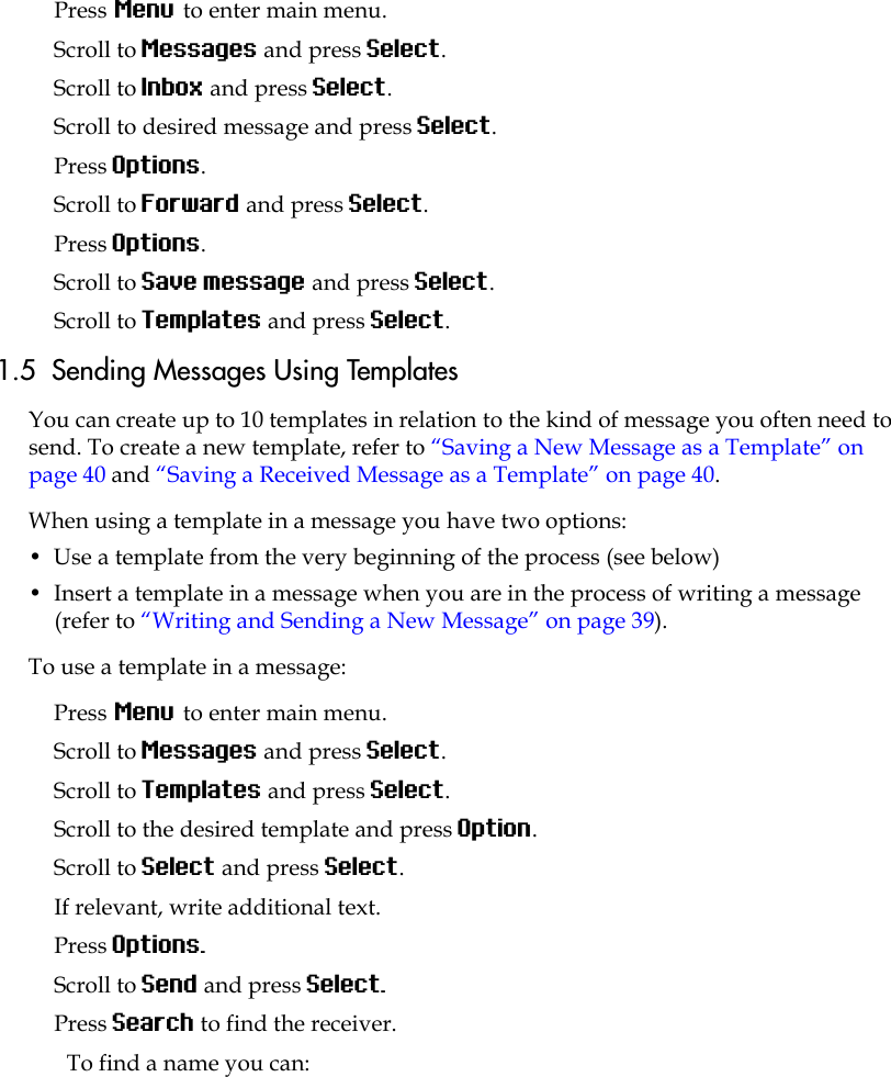 Press Menu to enter main menu.Scroll to Messages and press Select.Scroll to Inbox and press Select.Scroll to desired message and press Select.Press Options.Scroll to Forward and press Select.Press Options.Scroll to Save message and press Select.Scroll to Templates and press Select.1.5  Sending Messages Using TemplatesYou can create up to 10 templates in relation to the kind of message you often need to send. To create a new template, refer to “Saving a New Message as a Template” on page 40 and “Saving a Received Message as a Template” on page 40.When using a template in a message you have two options:•  Use a template from the very beginning of the process (see below)•  Insert a template in a message when you are in the process of writing a message (refer to “Writing and Sending a New Message” on page 39). To use a template in a message:Press Menu to enter main menu.Scroll to Messages and press Select.Scroll to Templates and press Select.Scroll to the desired template and press Option.Scroll to Select and press Select.If relevant, write additional text.Press Options.Scroll to Send and press Select.Press Search to find the receiver.To find a name you can: