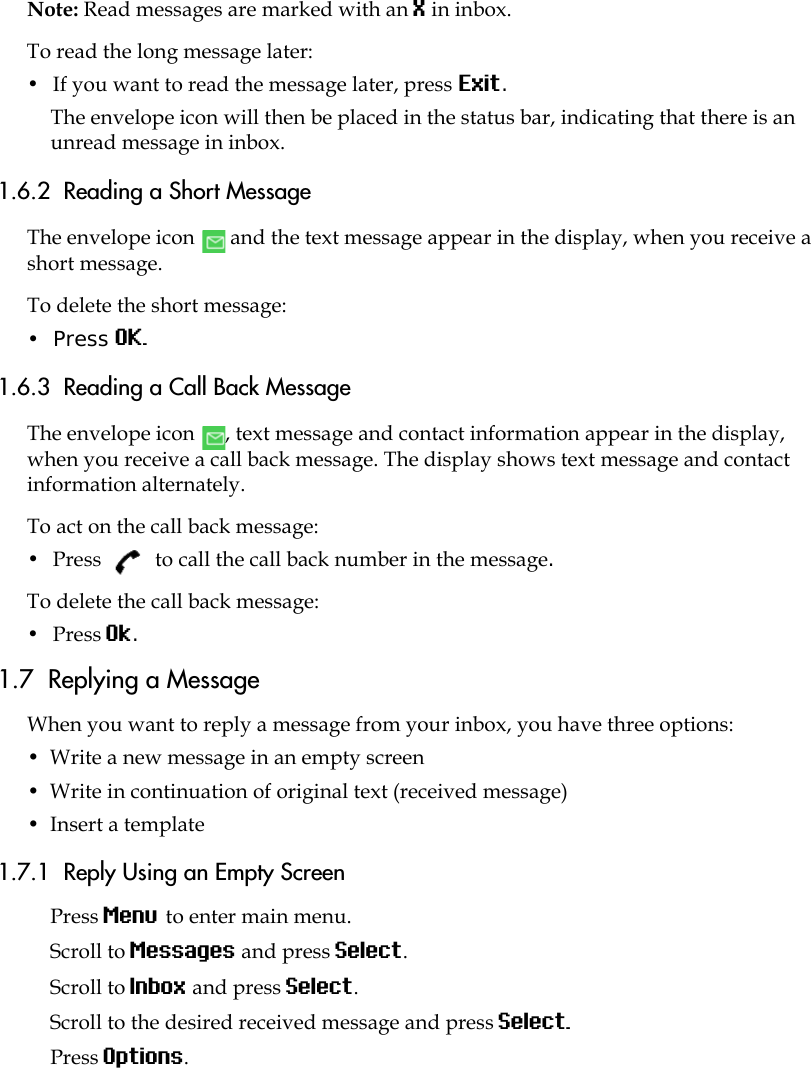 Note: Read messages are marked with an X in inbox.To read the long message later:•  If you want to read the message later, press Exit. The envelope icon will then be placed in the status bar, indicating that there is an unread message in inbox. 1.6.2  Reading a Short MessageThe envelope icon   and the text message appear in the display, when you receive a short message. To delete the short message:•  Press OK. 1.6.3  Reading a Call Back MessageThe envelope icon  , text message and contact information appear in the display, when you receive a call back message. The display shows text message and contact information alternately.To act on the call back message:•  Press  to call the call back number in the message.To delete the call back message:•  Press Ok. 1.7  Replying a MessageWhen you want to reply a message from your inbox, you have three options:•  Write a new message in an empty screen •  Write in continuation of original text (received message)•  Insert a template1.7.1  Reply Using an Empty ScreenPress Menu to enter main menu.Scroll to Messages and press Select.Scroll to Inbox and press Select.Scroll to the desired received message and press Select. Press Options.