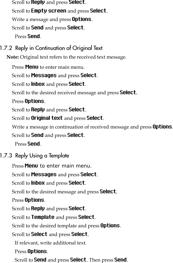 Scroll to Reply and press Select.Scroll to Empty screen and press Select.Write a message and press Options.Scroll to Send and press Select.Press Send. 1.7.2  Reply in Continuation of Original TextNote: Original text refers to the received text message.Press Menu to enter main menu.Scroll to Messages and press Select.Scroll to Inbox and press Select.Scroll to the desired received message and press Select. Press Options.Scroll to Reply and press Select.Scroll to Original text and press Select.Write a message in continuation of received message and press Options.Scroll to Send and press Select.Press Send. 1.7.3  Reply Using a TemplatePress Menu to enter main menu.Scroll to Messages and press Select.Scroll to Inbox and press Select.Scroll to the desired message and press Select. Press Options.Scroll to Reply and press Select.Scroll to Template and press Select.Scroll to the desired template and press Options.Scroll to Select and press Select.If relevant, write additional text.Press Options.Scroll to Send and press Select. Then press Send. 