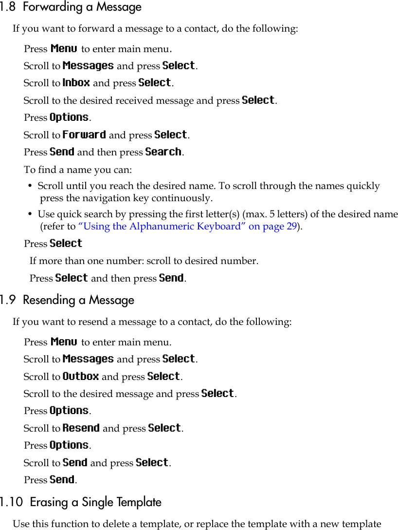 1.8  Forwarding a MessageIf you want to forward a message to a contact, do the following:Press Menu to enter main menu.Scroll to Messages and press Select.Scroll to Inbox and press Select.Scroll to the desired received message and press Select.Press Options.Scroll to Forward and press Select.Press Send and then press Search. To find a name you can:•  Scroll until you reach the desired name. To scroll through the names quickly press the navigation key continuously.•  Use quick search by pressing the first letter(s) (max. 5 letters) of the desired name (refer to “Using the Alphanumeric Keyboard” on page 29).Press SelectIf more than one number: scroll to desired number.Press Select and then press Send. 1.9  Resending a MessageIf you want to resend a message to a contact, do the following: Press Menu to enter main menu.Scroll to Messages and press Select.Scroll to Outbox and press Select.Scroll to the desired message and press Select.Press Options.Scroll to Resend and press Select. Press Options.Scroll to Send and press Select. Press Send. 1.10  Erasing a Single TemplateUse this function to delete a template, or replace the template with a new template 