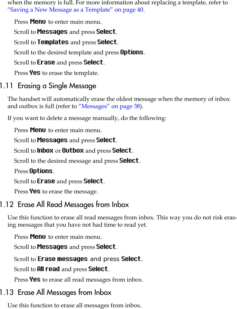 when the memory is full. For more information about replacing a template, refer to “Saving a New Message as a Template” on page 40.Press Menu to enter main menu.Scroll to Messages and press Select. Scroll to Templates and press Select.Scroll to the desired template and press Options.Scroll to Erase and press Select.Press Yes to erase the template.1.11  Erasing a Single MessageThe handset will automatically erase the oldest message when the memory of inbox and outbox is full (refer to “Messages” on page 38). If you want to delete a message manually, do the following:Press Menu to enter main menu.Scroll to Messages and press Select.Scroll to Inbox or Outbox and press Select.Scroll to the desired message and press Select.Press Options.Scroll to Erase and press Select. Press Yes to erase the message.1.12  Erase All Read Messages from InboxUse this function to erase all read messages from inbox. This way you do not risk eras-ing messages that you have not had time to read yet. Press Menu to enter main menu.Scroll to Messages and press Select.Scroll to Erase messages and press Select.Scroll to All read and press Select.Press Yes to erase all read messages from inbox.1.13  Erase All Messages from InboxUse this function to erase all messages from inbox. 
