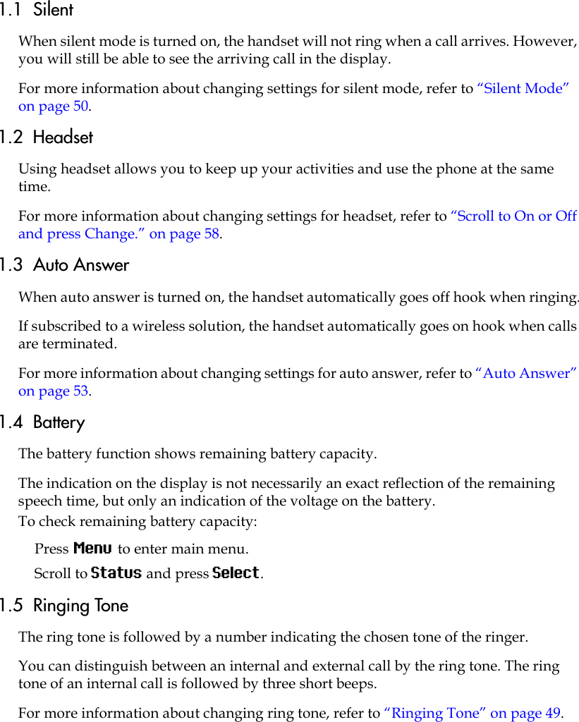 1.1  SilentWhen silent mode is turned on, the handset will not ring when a call arrives. However, you will still be able to see the arriving call in the display. For more information about changing settings for silent mode, refer to “Silent Mode” on page 50.1.2  HeadsetUsing headset allows you to keep up your activities and use the phone at the same time.For more information about changing settings for headset, refer to “Scroll to On or Off and press Change.” on page 58.1.3  Auto AnswerWhen auto answer is turned on, the handset automatically goes off hook when ringing.If subscribed to a wireless solution, the handset automatically goes on hook when calls are terminated. For more information about changing settings for auto answer, refer to “Auto Answer” on page 53.1.4  BatteryThe battery function shows remaining battery capacity. The indication on the display is not necessarily an exact reflection of the remaining speech time, but only an indication of the voltage on the battery.To check remaining battery capacity:Press Menu to enter main menu.Scroll to Status and press Select.1.5  Ringing ToneThe ring tone is followed by a number indicating the chosen tone of the ringer. You can distinguish between an internal and external call by the ring tone. The ring tone of an internal call is followed by three short beeps.For more information about changing ring tone, refer to “Ringing Tone” on page 49.