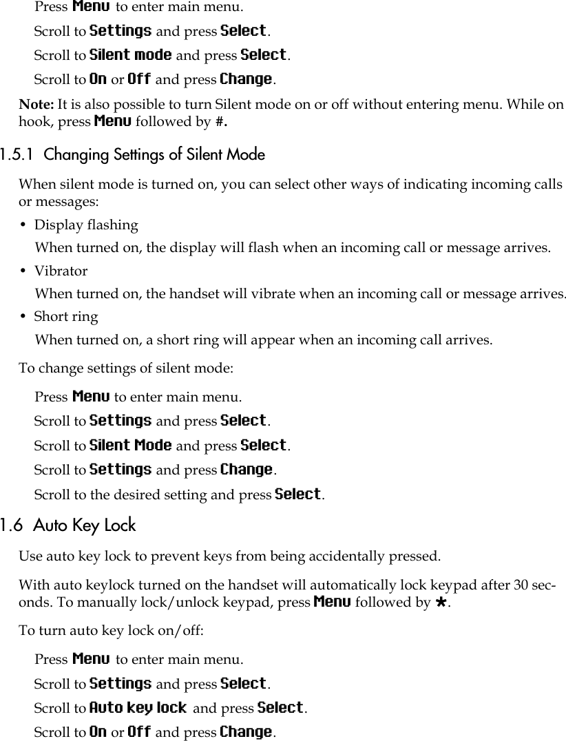 Press Menu to enter main menu.Scroll to Settings and press Select.Scroll to Silent mode and press Select.Scroll to On or Off and press Change.Note: It is also possible to turn Silent mode on or off without entering menu. While on hook, press Menu followed by #.1.5.1  Changing Settings of Silent ModeWhen silent mode is turned on, you can select other ways of indicating incoming calls or messages:•  Display flashingWhen turned on, the display will flash when an incoming call or message arrives.•  Vibrator When turned on, the handset will vibrate when an incoming call or message arrives.•  Short ring When turned on, a short ring will appear when an incoming call arrives. To change settings of silent mode:Press Menu to enter main menu.Scroll to Settings and press Select.Scroll to Silent Mode and press Select.Scroll to Settings and press Change.Scroll to the desired setting and press Select.1.6  Auto Key LockUse auto key lock to prevent keys from being accidentally pressed.With auto keylock turned on the handset will automatically lock keypad after 30 sec-onds. To manually lock/unlock keypad, press Menu followed by .To turn auto key lock on/off:Press Menu to enter main menu.Scroll to Settings and press Select.Scroll to Auto key lock and press Select.Scroll to On or Off and press Change.