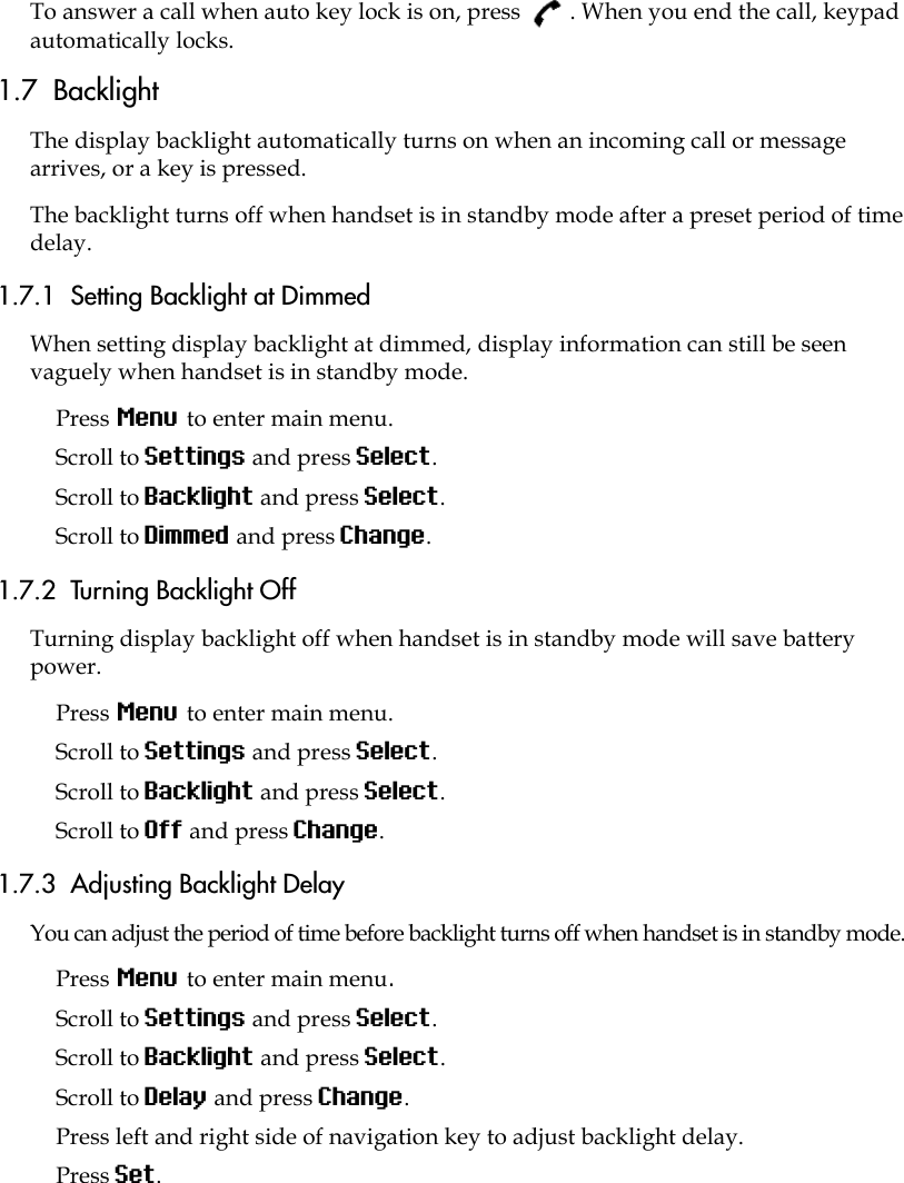 To answer a call when auto key lock is on, press  . When you end the call, keypad automatically locks.1.7  BacklightThe display backlight automatically turns on when an incoming call or message arrives, or a key is pressed.The backlight turns off when handset is in standby mode after a preset period of time delay.1.7.1  Setting Backlight at DimmedWhen setting display backlight at dimmed, display information can still be seen vaguely when handset is in standby mode.Press Menu to enter main menu.Scroll to Settings and press Select.Scroll to Backlight and press Select.Scroll to Dimmed and press Change.1.7.2  Turning Backlight OffTurning display backlight off when handset is in standby mode will save battery power. Press Menu to enter main menu.Scroll to Settings and press Select.Scroll to Backlight and press Select.Scroll to Off and press Change.1.7.3  Adjusting Backlight DelayYou can adjust the period of time before backlight turns off when handset is in standby mode.Press Menu to enter main menu.Scroll to Settings and press Select.Scroll to Backlight and press Select.Scroll to Delay and press Change.Press left and right side of navigation key to adjust backlight delay. Press Set. 