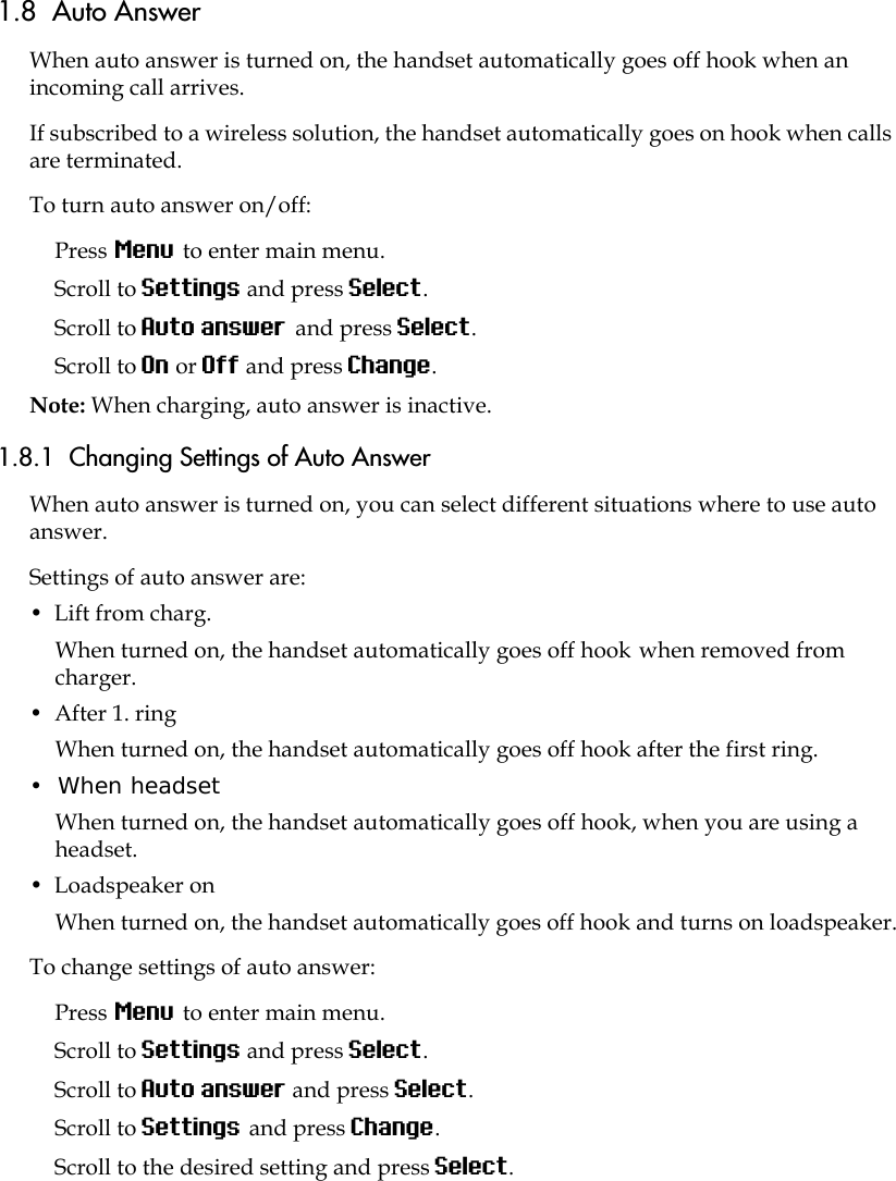 1.8  Auto AnswerWhen auto answer is turned on, the handset automatically goes off hook when an incoming call arrives.If subscribed to a wireless solution, the handset automatically goes on hook when calls are terminated. To turn auto answer on/off:Press Menu to enter main menu.Scroll to Settings and press Select.Scroll to Auto answer and press Select.Scroll to On or Off and press Change.Note: When charging, auto answer is inactive.1.8.1  Changing Settings of Auto AnswerWhen auto answer is turned on, you can select different situations where to use auto answer.Settings of auto answer are:•  Lift from charg.When turned on, the handset automatically goes off hook when removed from charger.•  After 1. ring When turned on, the handset automatically goes off hook after the first ring.•  When headset When turned on, the handset automatically goes off hook, when you are using a headset.•  Loadspeaker on When turned on, the handset automatically goes off hook and turns on loadspeaker.To change settings of auto answer:Press Menu to enter main menu.Scroll to Settings and press Select.Scroll to Auto answer and press Select.Scroll to Settings and press Change.Scroll to the desired setting and press Select.