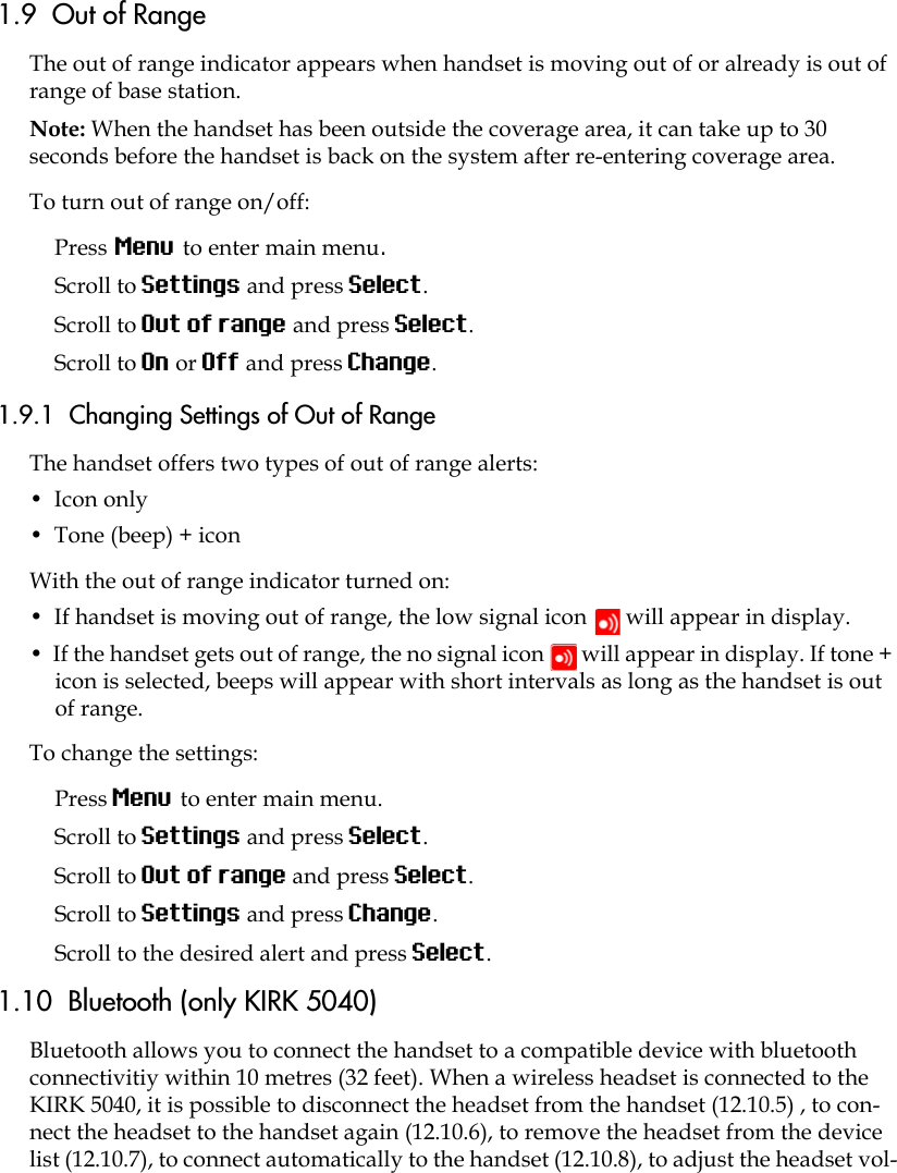 1.9  Out of RangeThe out of range indicator appears when handset is moving out of or already is out of range of base station.Note: When the handset has been outside the coverage area, it can take up to 30 seconds before the handset is back on the system after re-entering coverage area.To turn out of range on/off:Press Menu to enter main menu.Scroll to Settings and press Select.Scroll to Out of range and press Select.Scroll to On or Off and press Change.1.9.1  Changing Settings of Out of RangeThe handset offers two types of out of range alerts:•  Icon only •  Tone (beep) + iconWith the out of range indicator turned on:•  If handset is moving out of range, the low signal icon   will appear in display. •  If the handset gets out of range, the no signal icon   will appear in display. If tone + icon is selected, beeps will appear with short intervals as long as the handset is out of range.To change the settings: Press Menu to enter main menu.Scroll to Settings and press Select.Scroll to Out of range and press Select.Scroll to Settings and press Change.Scroll to the desired alert and press Select.1.10  Bluetooth (only KIRK 5040)Bluetooth allows you to connect the handset to a compatible device with bluetooth connectivitiy within 10 metres (32 feet). When a wireless headset is connected to the KIRK 5040, it is possible to disconnect the headset from the handset (12.10.5) , to con-nect the headset to the handset again (12.10.6), to remove the headset from the device list (12.10.7), to connect automatically to the handset (12.10.8), to adjust the headset vol-