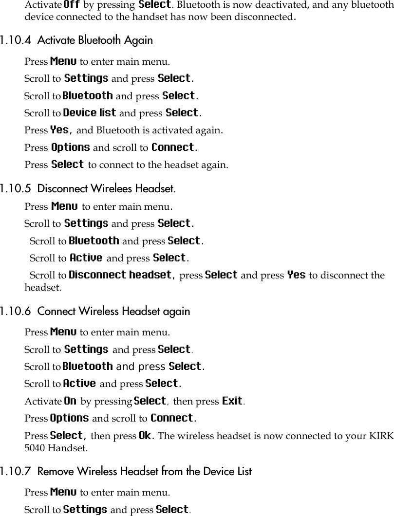 Activate Off by pressing Select. Bluetooth is now deactivated, and any bluetooth device connected to the handset has now been disconnected.1.10.4  Activate Bluetooth AgainPress Menu to enter main menu.Scroll to Settings and press Select.Scroll to Bluetooth and press Select.Scroll to Device list and press Select.Press Yes, and Bluetooth is activated again.Press Options and scroll to Connect.Press Select to connect to the headset again.1.10.5  Disconnect Wirelees Headset.Press Menu to enter main menu.Scroll to Settings and press Select.Scroll to Bluetooth and press Select.Scroll to Active and press Select.Scroll to Disconnect headset, press Select and press Yes to disconnect the headset.1.10.6  Connect Wireless Headset againPress Menu to enter main menu.Scroll to Settings and press Select.Scroll to Bluetooth and press Select.Scroll to Active and press Select.Activate On by pressing Select, then press Exit.Press Options and scroll to Connect.Press Select, then press Ok. The wireless headset is now connected to your KIRK 5040 Handset.1.10.7  Remove Wireless Headset from the Device ListPress Menu to enter main menu.Scroll to Settings and press Select.