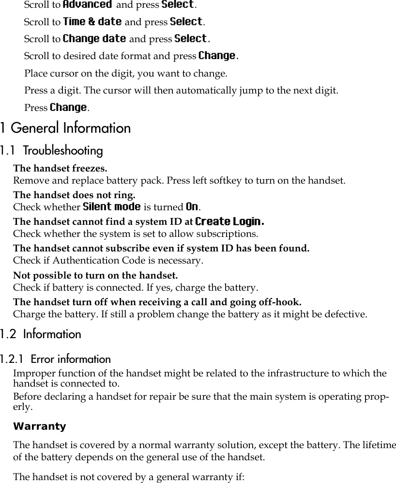 Scroll to Advanced and press Select.Scroll to Time &amp; date and press Select.Scroll to Change date and press Select.Scroll to desired date format and press Change.Place cursor on the digit, you want to change.Press a digit. The cursor will then automatically jump to the next digit.Press Change. 1 General Information1.1  TroubleshootingThe handset freezes.Remove and replace battery pack. Press left softkey to turn on the handset.The handset does not ring.Check whether Silent mode is turned On.The handset cannot find a system ID at Create Login.Check whether the system is set to allow subscriptions.The handset cannot subscribe even if system ID has been found.Check if Authentication Code is necessary.Not possible to turn on the handset. Check if battery is connected. If yes, charge the battery.The handset turn off when receiving a call and going off-hook.Charge the battery. If still a problem change the battery as it might be defective.1.2  Information1.2.1  Error informationImproper function of the handset might be related to the infrastructure to which the handset is connected to.Before declaring a handset for repair be sure that the main system is operating prop-erly.WarrantyThe handset is covered by a normal warranty solution, except the battery. The lifetime of the battery depends on the general use of the handset.The handset is not covered by a general warranty if: