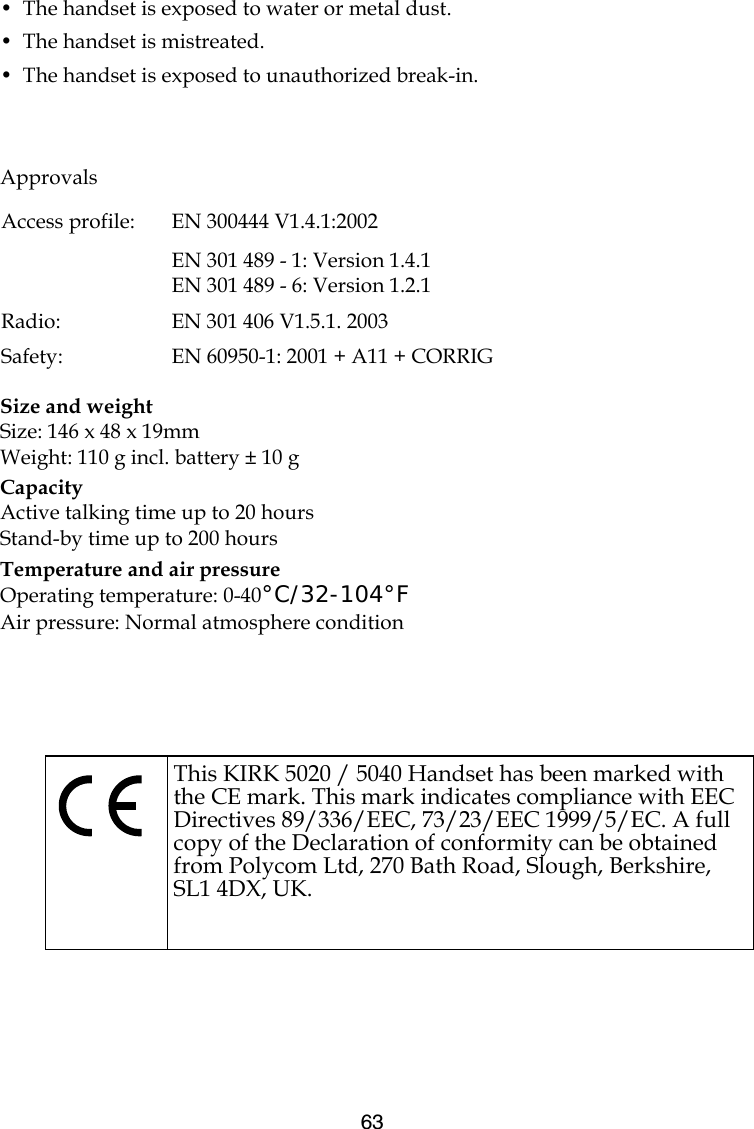 63•  The handset is exposed to water or metal dust.•  The handset is mistreated.•  The handset is exposed to unauthorized break-in.Size and weightSize: 146 x 48 x 19mmWeight: 110 g incl. battery ± 10 gCapacityActive talking time up to 20 hoursStand-by time up to 200 hoursTemperature and air pressureOperating temperature: 0-40°C/32-104°FAir pressure: Normal atmosphere conditionApprovalsAccess profile:  EN 300444 V1.4.1:2002EN 301 489 - 1: Version 1.4.1EN 301 489 - 6: Version 1.2.1Radio: EN 301 406 V1.5.1. 2003Safety:  EN 60950-1: 2001 + A11 + CORRIGThis KIRK 5020 / 5040 Handset has been marked with the CE mark. This mark indicates compliance with EEC Directives 89/336/EEC, 73/23/EEC 1999/5/EC. A full copy of the Declaration of conformity can be obtained from Polycom Ltd, 270 Bath Road, Slough, Berkshire, SL1 4DX, UK.