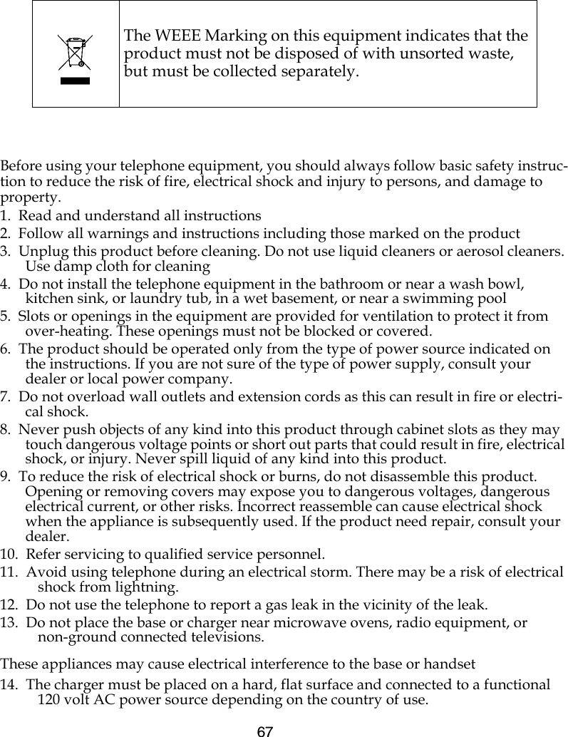 67Before using your telephone equipment, you should always follow basic safety instruc-tion to reduce the risk of fire, electrical shock and injury to persons, and damage to property.1.  Read and understand all instructions2.  Follow all warnings and instructions including those marked on the product3.  Unplug this product before cleaning. Do not use liquid cleaners or aerosol cleaners. Use damp cloth for cleaning4.  Do not install the telephone equipment in the bathroom or near a wash bowl, kitchen sink, or laundry tub, in a wet basement, or near a swimming pool5.  Slots or openings in the equipment are provided for ventilation to protect it from over-heating. These openings must not be blocked or covered.6.  The product should be operated only from the type of power source indicated on the instructions. If you are not sure of the type of power supply, consult your dealer or local power company.7.  Do not overload wall outlets and extension cords as this can result in fire or electri-cal shock.8.  Never push objects of any kind into this product through cabinet slots as they may touch dangerous voltage points or short out parts that could result in fire, electrical shock, or injury. Never spill liquid of any kind into this product.9.  To reduce the risk of electrical shock or burns, do not disassemble this product. Opening or removing covers may expose you to dangerous voltages, dangerous electrical current, or other risks. Incorrect reassemble can cause electrical shock when the appliance is subsequently used. If the product need repair, consult your dealer.10.  Refer servicing to qualified service personnel. 11.  Avoid using telephone during an electrical storm. There may be a risk of electrical shock from lightning.12.  Do not use the telephone to report a gas leak in the vicinity of the leak.13.  Do not place the base or charger near microwave ovens, radio equipment, or non-ground connected televisions.These appliances may cause electrical interference to the base or handset14.  The charger must be placed on a hard, flat surface and connected to a functional 120 volt AC power source depending on the country of use.The WEEE Marking on this equipment indicates that the product must not be disposed of with unsorted waste, but must be collected separately.