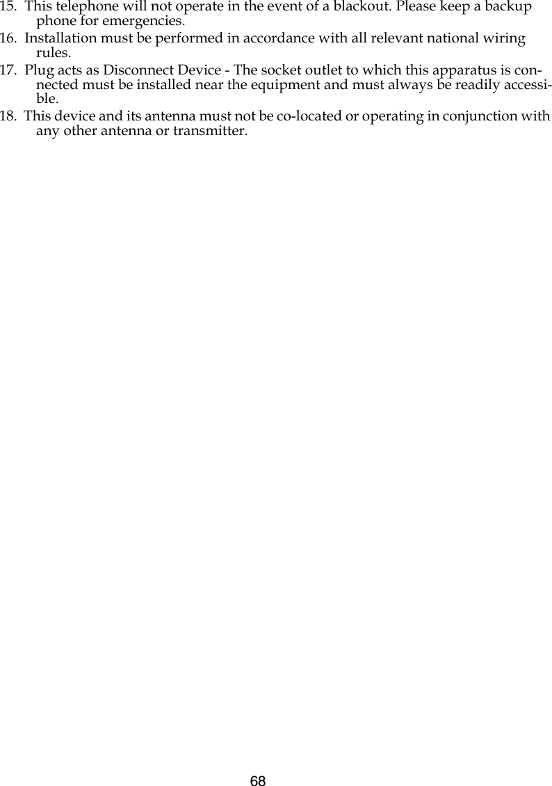 6815.  This telephone will not operate in the event of a blackout. Please keep a backup phone for emergencies.16.  Installation must be performed in accordance with all relevant national wiring rules.17.  Plug acts as Disconnect Device - The socket outlet to which this apparatus is con-nected must be installed near the equipment and must always be readily accessi-ble.18.  This device and its antenna must not be co-located or operating in conjunction with any other antenna or transmitter.