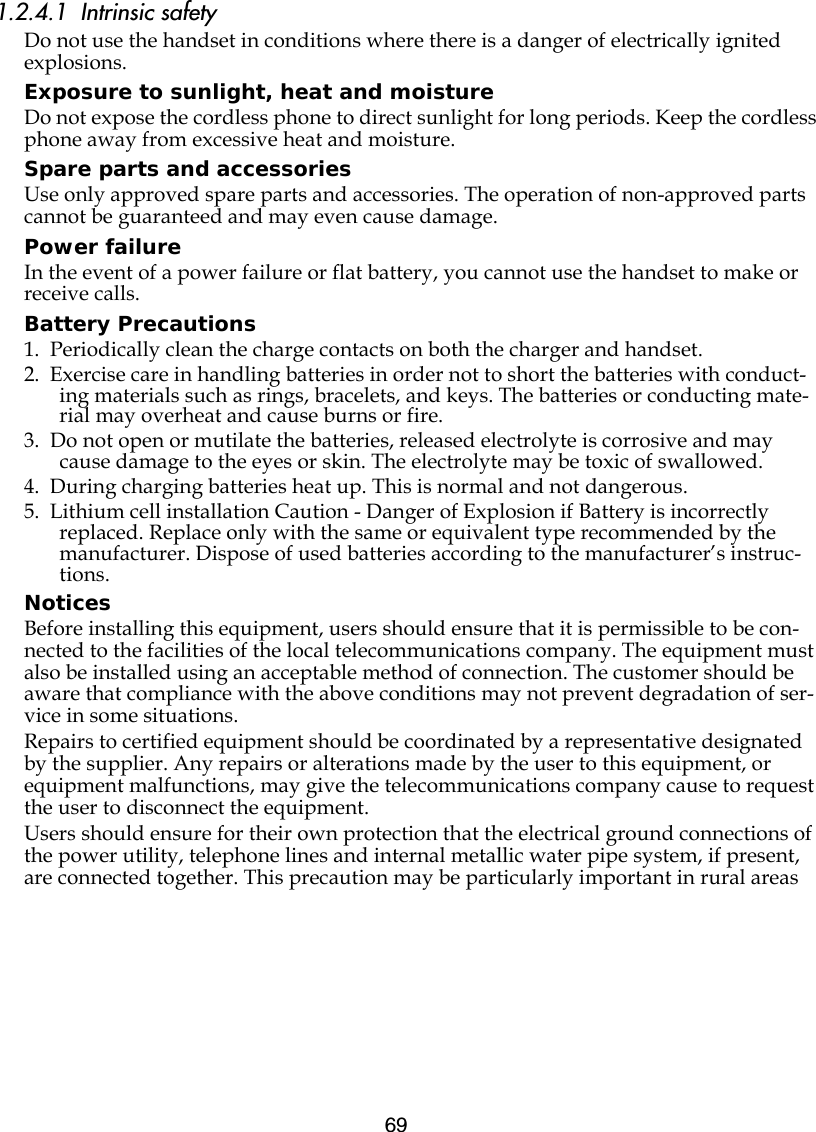 691.2.4.1  Intrinsic safetyDo not use the handset in conditions where there is a danger of electrically ignited explosions.Exposure to sunlight, heat and moistureDo not expose the cordless phone to direct sunlight for long periods. Keep the cordless phone away from excessive heat and moisture.Spare parts and accessoriesUse only approved spare parts and accessories. The operation of non-approved parts cannot be guaranteed and may even cause damage.Power failureIn the event of a power failure or flat battery, you cannot use the handset to make or receive calls.Battery Precautions1.  Periodically clean the charge contacts on both the charger and handset.2.  Exercise care in handling batteries in order not to short the batteries with conduct-ing materials such as rings, bracelets, and keys. The batteries or conducting mate-rial may overheat and cause burns or fire.3.  Do not open or mutilate the batteries, released electrolyte is corrosive and may cause damage to the eyes or skin. The electrolyte may be toxic of swallowed.4.  During charging batteries heat up. This is normal and not dangerous.5.  Lithium cell installation Caution - Danger of Explosion if Battery is incorrectly replaced. Replace only with the same or equivalent type recommended by the manufacturer. Dispose of used batteries according to the manufacturer’s instruc-tions.NoticesBefore installing this equipment, users should ensure that it is permissible to be con-nected to the facilities of the local telecommunications company. The equipment must also be installed using an acceptable method of connection. The customer should be aware that compliance with the above conditions may not prevent degradation of ser-vice in some situations.Repairs to certified equipment should be coordinated by a representative designated by the supplier. Any repairs or alterations made by the user to this equipment, or equipment malfunctions, may give the telecommunications company cause to request the user to disconnect the equipment.Users should ensure for their own protection that the electrical ground connections of the power utility, telephone lines and internal metallic water pipe system, if present, are connected together. This precaution may be particularly important in rural areas