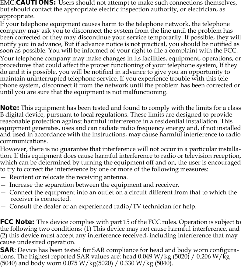 EMC:CAUTIONS: Users should not attempt to make such connections themselves, but should contact the appropriate electric inspection authority, or electrician, as appropriate.If your telephone equipment causes harm to the telephone network, the telephone company may ask you to disconnect the system from the line until the problem has been corrected or they may discontinue your service temporarily. If possible, they will notify you in advance, But if advance notice is not practical, you should be notified as soon as possible. You will be informed of your right to file a complaint with the FCC.Your telephone company may make changes in its facilities, equipment, operations, or procedures that could affect the proper functioning of your telephone system, If they do and it is possible, you will be notified in advance to give you an opportunity to maintain uninterrupted telephone service. If you experience trouble with this tele-phone system, disconnect it from the network until the problem has been corrected or until you are sure that the equipment is not malfunctioning.Note: This equipment has been tested and found to comply with the limits for a class B digital device, pursuant to local regulations. These limits are designed to provide reasonable protection against harmful interference in a residential installation. This equipment generates, uses and can radiate radio frequency energy and, if not installed and used in accordance with the instructions, may cause harmful interference to radio communications. However, there is no guarantee that interference will not occur in a particular installa-tion. If this equipment does cause harmful interference to radio or television reception, which can be determined by turning the equipment off and on, the user is encouraged to try to correct the interference by one or more of the following measures:—  Reorient or relocate the receiving antenna.—  Increase the separation between the equipment and receiver.—  Connect the equipment into an outlet on a circuit different from that to which the receiver is connected.—  Consult the dealer or an experienced radio/TV technician for help. FCC Note: This device complies with part 15 of the FCC rules. Operation is subject to the following two conditions: (1) This device may not cause harmful interference, and (2) this device must accept any interference received, including interference that may cause undesired operation.SAR: Device has been tested for SAR compliance for head and body worn configura-tions. The highest reported SAR values are: head 0.049 W/kg (5020) / 0.206 W/kg (5040) and body worn 0.075 W/kg(5020) / 0.330 W/kg (5040).