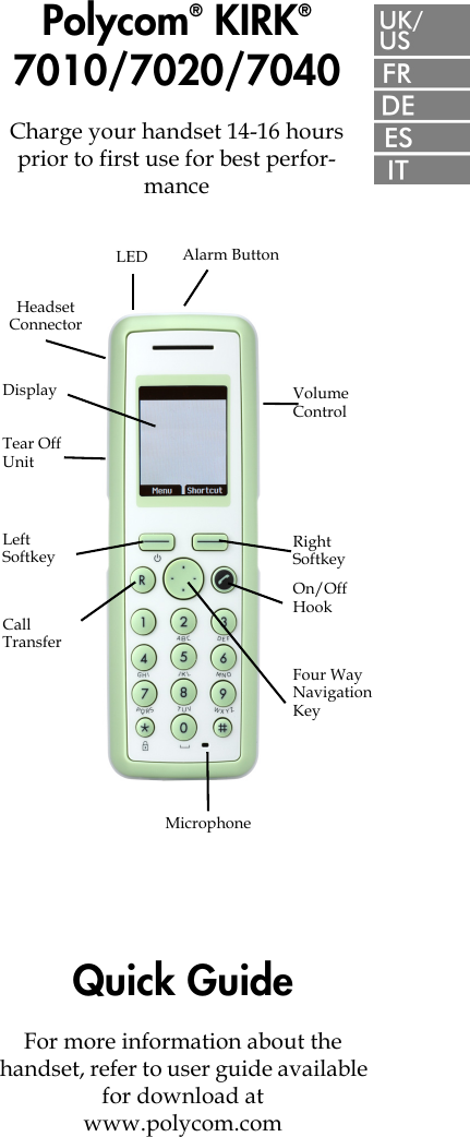 Polycom® KIRK® 7010/7020/7040Charge your handset 14-16 hours prior to first use for best perfor-manceQuick GuideFor more information about the  handset, refer to user guide available for download at  www.polycom.com  Volume ControlDisplayLeft SoftkeyCall TransferRight SoftkeyOn/Off HookMicrophoneFour Way Navigation KeyHeadset ConnectorTear Off UnitLED Alarm Button