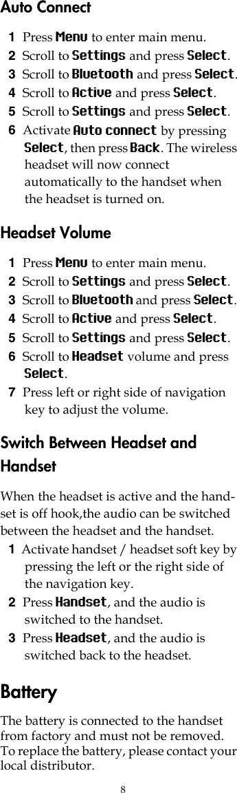 8Auto Connect1Press Menu to enter main menu.2Scroll to Settings and press Select.3Scroll to Bluetooth and press Select.4Scroll to Active and press Select.5Scroll to Settings and press Select.6Activate Auto connect by pressing Select, then press Back. The wireless headset will now connect automatically to the handset when the headset is turned on.Headset Volume1Press Menu to enter main menu.2Scroll to Settings and press Select.3Scroll to Bluetooth and press Select.4Scroll to Active and press Select.5Scroll to Settings and press Select.6Scroll to Headset volume and press Select.7Press left or right side of navigation key to adjust the volume.Switch Between Headset and HandsetWhen the headset is active and the hand-set is off hook,the audio can be switched between the headset and the handset.1Activate handset / headset soft key by pressing the left or the right side of the navigation key.2Press Handset, and the audio is switched to the handset.3Press Headset, and the audio is switched back to the headset.BatteryThe battery is connected to the handset from factory and must not be removed. To replace the battery, please contact your local distributor.
