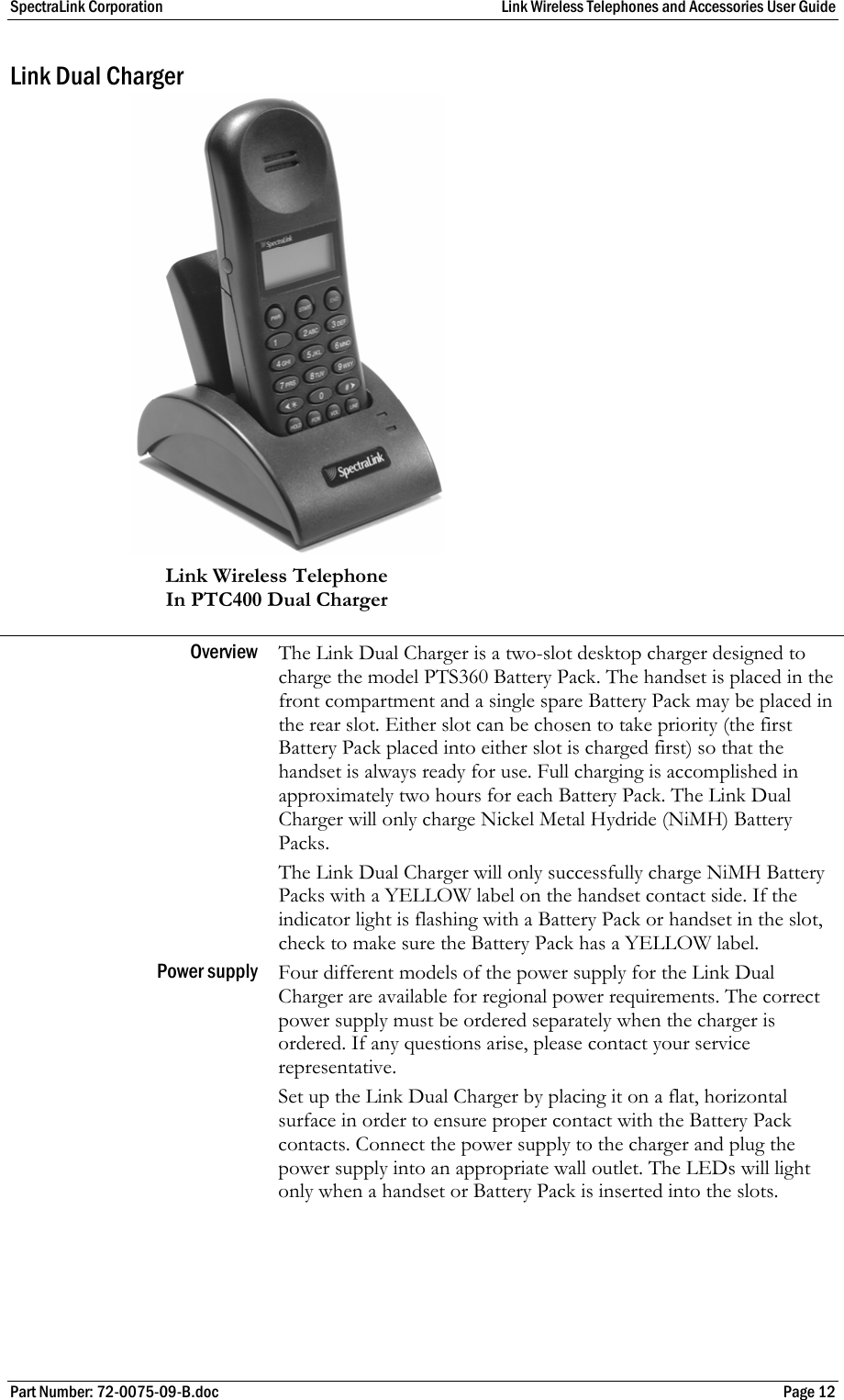 SpectraLink Corporation  Link Wireless Telephones and Accessories User Guide Part Number: 72-0075-09-B.doc  Page 12 Link Dual Charger  Link Wireless Telephone   In PTC400 Dual Charger Overview  The Link Dual Charger is a two-slot desktop charger designed to charge the model PTS360 Battery Pack. The handset is placed in the front compartment and a single spare Battery Pack may be placed in the rear slot. Either slot can be chosen to take priority (the first Battery Pack placed into either slot is charged first) so that the handset is always ready for use. Full charging is accomplished in approximately two hours for each Battery Pack. The Link Dual Charger will only charge Nickel Metal Hydride (NiMH) Battery Packs.  The Link Dual Charger will only successfully charge NiMH Battery Packs with a YELLOW label on the handset contact side. If the indicator light is flashing with a Battery Pack or handset in the slot, check to make sure the Battery Pack has a YELLOW label. Power supply  Four different models of the power supply for the Link Dual Charger are available for regional power requirements. The correct power supply must be ordered separately when the charger is ordered. If any questions arise, please contact your service representative.  Set up the Link Dual Charger by placing it on a flat, horizontal surface in order to ensure proper contact with the Battery Pack contacts. Connect the power supply to the charger and plug the power supply into an appropriate wall outlet. The LEDs will light only when a handset or Battery Pack is inserted into the slots. 