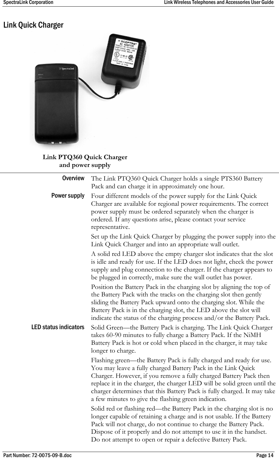 SpectraLink Corporation  Link Wireless Telephones and Accessories User Guide Part Number: 72-0075-09-B.doc  Page 14 Link Quick Charger   Link PTQ360 Quick Charger   and power supply Overview  The Link PTQ360 Quick Charger holds a single PTS360 Battery Pack and can charge it in approximately one hour. Power supply  Four different models of the power supply for the Link Quick Charger are available for regional power requirements. The correct power supply must be ordered separately when the charger is ordered. If any questions arise, please contact your service representative.  Set up the Link Quick Charger by plugging the power supply into the Link Quick Charger and into an appropriate wall outlet.  A solid red LED above the empty charger slot indicates that the slot is idle and ready for use. If the LED does not light, check the power supply and plug connection to the charger. If the charger appears to be plugged in correctly, make sure the wall outlet has power.  Position the Battery Pack in the charging slot by aligning the top of the Battery Pack with the tracks on the charging slot then gently sliding the Battery Pack upward onto the charging slot. While the Battery Pack is in the charging slot, the LED above the slot will indicate the status of the charging process and/or the Battery Pack. LED status indicators  Solid Green—the Battery Pack is charging. The Link Quick Charger takes 60-90 minutes to fully charge a Battery Pack. If the NiMH Battery Pack is hot or cold when placed in the charger, it may take longer to charge. Flashing green—the Battery Pack is fully charged and ready for use. You may leave a fully charged Battery Pack in the Link Quick Charger. However, if you remove a fully charged Battery Pack then replace it in the charger, the charger LED will be solid green until the charger determines that this Battery Pack is fully charged. It may take a few minutes to give the flashing green indication. Solid red or flashing red—the Battery Pack in the charging slot is no longer capable of retaining a charge and is not usable. If the Battery Pack will not charge, do not continue to charge the Battery Pack. Dispose of it properly and do not attempt to use it in the handset. Do not attempt to open or repair a defective Battery Pack. 