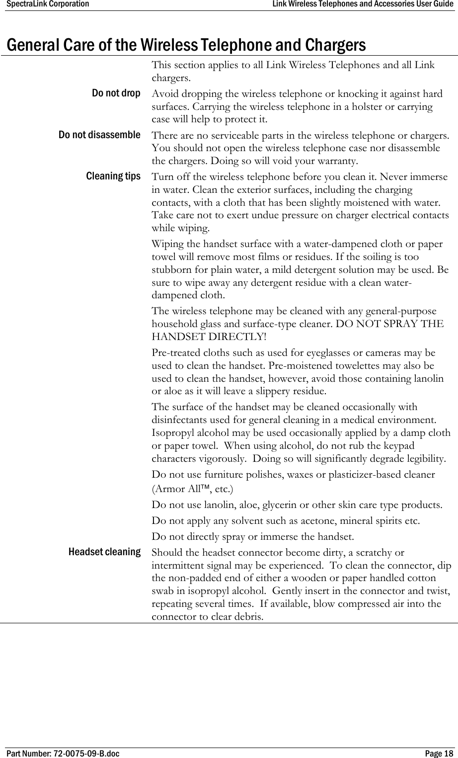 SpectraLink Corporation  Link Wireless Telephones and Accessories User Guide Part Number: 72-0075-09-B.doc  Page 18 General Care of the Wireless Telephone and Chargers  This section applies to all Link Wireless Telephones and all Link chargers. Do not drop  Avoid dropping the wireless telephone or knocking it against hard surfaces. Carrying the wireless telephone in a holster or carrying case will help to protect it. Do not disassemble  There are no serviceable parts in the wireless telephone or chargers. You should not open the wireless telephone case nor disassemble the chargers. Doing so will void your warranty. Cleaning tips  Turn off the wireless telephone before you clean it. Never immerse in water. Clean the exterior surfaces, including the charging contacts, with a cloth that has been slightly moistened with water. Take care not to exert undue pressure on charger electrical contacts while wiping.  Wiping the handset surface with a water-dampened cloth or paper towel will remove most films or residues. If the soiling is too stubborn for plain water, a mild detergent solution may be used. Be sure to wipe away any detergent residue with a clean water-dampened cloth.  The wireless telephone may be cleaned with any general-purpose household glass and surface-type cleaner. DO NOT SPRAY THE HANDSET DIRECTLY!  Pre-treated cloths such as used for eyeglasses or cameras may be used to clean the handset. Pre-moistened towelettes may also be used to clean the handset, however, avoid those containing lanolin or aloe as it will leave a slippery residue.  The surface of the handset may be cleaned occasionally with disinfectants used for general cleaning in a medical environment.  Isopropyl alcohol may be used occasionally applied by a damp cloth or paper towel.  When using alcohol, do not rub the keypad characters vigorously.  Doing so will significantly degrade legibility. Do not use furniture polishes, waxes or plasticizer-based cleaner  (Armor All™, etc.) Do not use lanolin, aloe, glycerin or other skin care type products. Do not apply any solvent such as acetone, mineral spirits etc. Do not directly spray or immerse the handset. Headset cleaning  Should the headset connector become dirty, a scratchy or intermittent signal may be experienced.  To clean the connector, dip the non-padded end of either a wooden or paper handled cotton swab in isopropyl alcohol.  Gently insert in the connector and twist, repeating several times.  If available, blow compressed air into the connector to clear debris.  