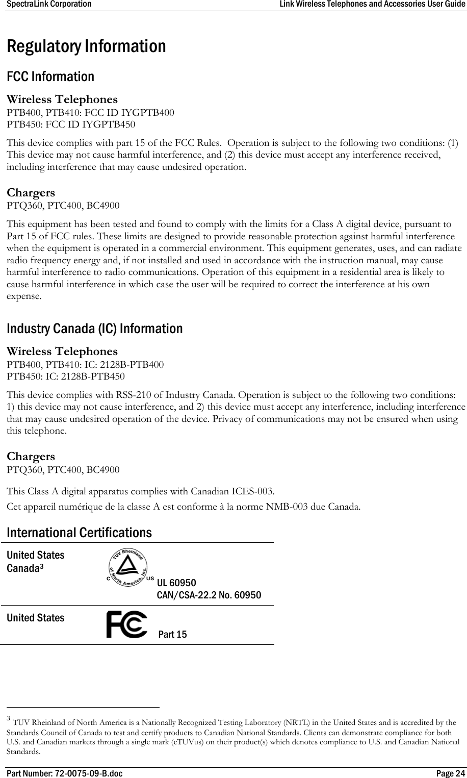 SpectraLink Corporation  Link Wireless Telephones and Accessories User Guide Part Number: 72-0075-09-B.doc  Page 24 Regulatory Information FCC Information Wireless Telephones PTB400, PTB410: FCC ID IYGPTB400 PTB450: FCC ID IYGPTB450 This device complies with part 15 of the FCC Rules.  Operation is subject to the following two conditions: (1) This device may not cause harmful interference, and (2) this device must accept any interference received, including interference that may cause undesired operation. Chargers PTQ360, PTC400, BC4900 This equipment has been tested and found to comply with the limits for a Class A digital device, pursuant to Part 15 of FCC rules. These limits are designed to provide reasonable protection against harmful interference when the equipment is operated in a commercial environment. This equipment generates, uses, and can radiate radio frequency energy and, if not installed and used in accordance with the instruction manual, may cause harmful interference to radio communications. Operation of this equipment in a residential area is likely to cause harmful interference in which case the user will be required to correct the interference at his own expense.  Industry Canada (IC) Information Wireless Telephones PTB400, PTB410: IC: 2128B-PTB400 PTB450: IC: 2128B-PTB450 This device complies with RSS-210 of Industry Canada. Operation is subject to the following two conditions: 1) this device may not cause interference, and 2) this device must accept any interference, including interference that may cause undesired operation of the device. Privacy of communications may not be ensured when using this telephone. Chargers PTQ360, PTC400, BC4900 This Class A digital apparatus complies with Canadian ICES-003. Cet appareil numérique de la classe A est conforme à la norme NMB-003 due Canada. International Certifications United States Canada3   UL 60950  CAN/CSA-22.2 No. 60950 United States       Part 15                                                       3 TUV Rheinland of North America is a Nationally Recognized Testing Laboratory (NRTL) in the United States and is accredited by the Standards Council of Canada to test and certify products to Canadian National Standards. Clients can demonstrate compliance for both U.S. and Canadian markets through a single mark (cTUVus) on their product(s) which denotes compliance to U.S. and Canadian National Standards. 