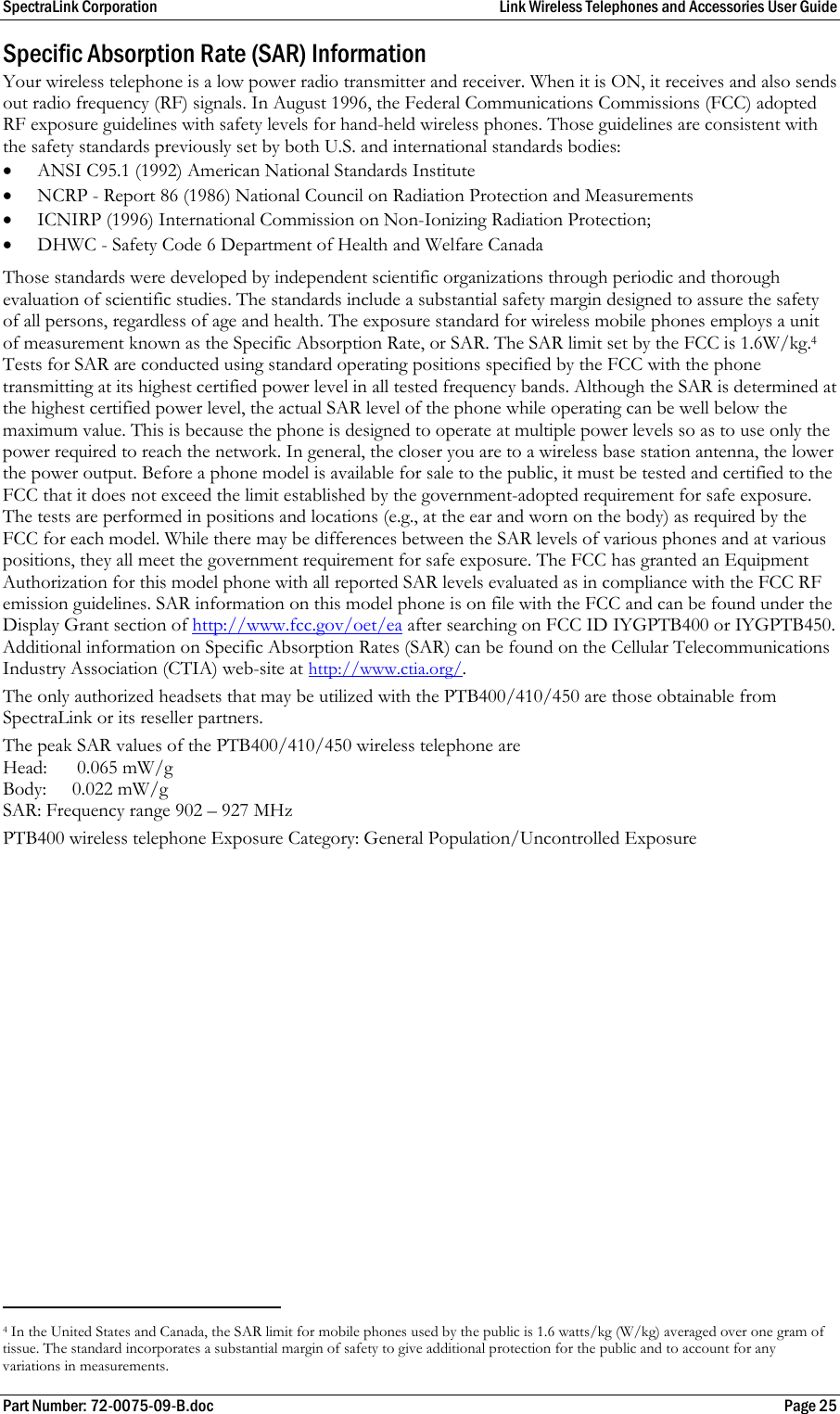 SpectraLink Corporation  Link Wireless Telephones and Accessories User Guide Part Number: 72-0075-09-B.doc  Page 25 Specific Absorption Rate (SAR) Information Your wireless telephone is a low power radio transmitter and receiver. When it is ON, it receives and also sends out radio frequency (RF) signals. In August 1996, the Federal Communications Commissions (FCC) adopted RF exposure guidelines with safety levels for hand-held wireless phones. Those guidelines are consistent with the safety standards previously set by both U.S. and international standards bodies: • ANSI C95.1 (1992) American National Standards Institute • NCRP - Report 86 (1986) National Council on Radiation Protection and Measurements • ICNIRP (1996) International Commission on Non-Ionizing Radiation Protection; • DHWC - Safety Code 6 Department of Health and Welfare Canada Those standards were developed by independent scientific organizations through periodic and thorough evaluation of scientific studies. The standards include a substantial safety margin designed to assure the safety of all persons, regardless of age and health. The exposure standard for wireless mobile phones employs a unit of measurement known as the Specific Absorption Rate, or SAR. The SAR limit set by the FCC is 1.6W/kg.4  Tests for SAR are conducted using standard operating positions specified by the FCC with the phone transmitting at its highest certified power level in all tested frequency bands. Although the SAR is determined at the highest certified power level, the actual SAR level of the phone while operating can be well below the maximum value. This is because the phone is designed to operate at multiple power levels so as to use only the power required to reach the network. In general, the closer you are to a wireless base station antenna, the lower the power output. Before a phone model is available for sale to the public, it must be tested and certified to the FCC that it does not exceed the limit established by the government-adopted requirement for safe exposure. The tests are performed in positions and locations (e.g., at the ear and worn on the body) as required by the FCC for each model. While there may be differences between the SAR levels of various phones and at various positions, they all meet the government requirement for safe exposure. The FCC has granted an Equipment Authorization for this model phone with all reported SAR levels evaluated as in compliance with the FCC RF emission guidelines. SAR information on this model phone is on file with the FCC and can be found under the Display Grant section of http://www.fcc.gov/oet/ea after searching on FCC ID IYGPTB400 or IYGPTB450. Additional information on Specific Absorption Rates (SAR) can be found on the Cellular Telecommunications Industry Association (CTIA) web-site at http://www.ctia.org/.  The only authorized headsets that may be utilized with the PTB400/410/450 are those obtainable from SpectraLink or its reseller partners. The peak SAR values of the PTB400/410/450 wireless telephone are Head:   0.065 mW/g Body:    0.022 mW/g  SAR: Frequency range 902 – 927 MHz PTB400 wireless telephone Exposure Category: General Population/Uncontrolled Exposure                                                       4 In the United States and Canada, the SAR limit for mobile phones used by the public is 1.6 watts/kg (W/kg) averaged over one gram of tissue. The standard incorporates a substantial margin of safety to give additional protection for the public and to account for any variations in measurements. 