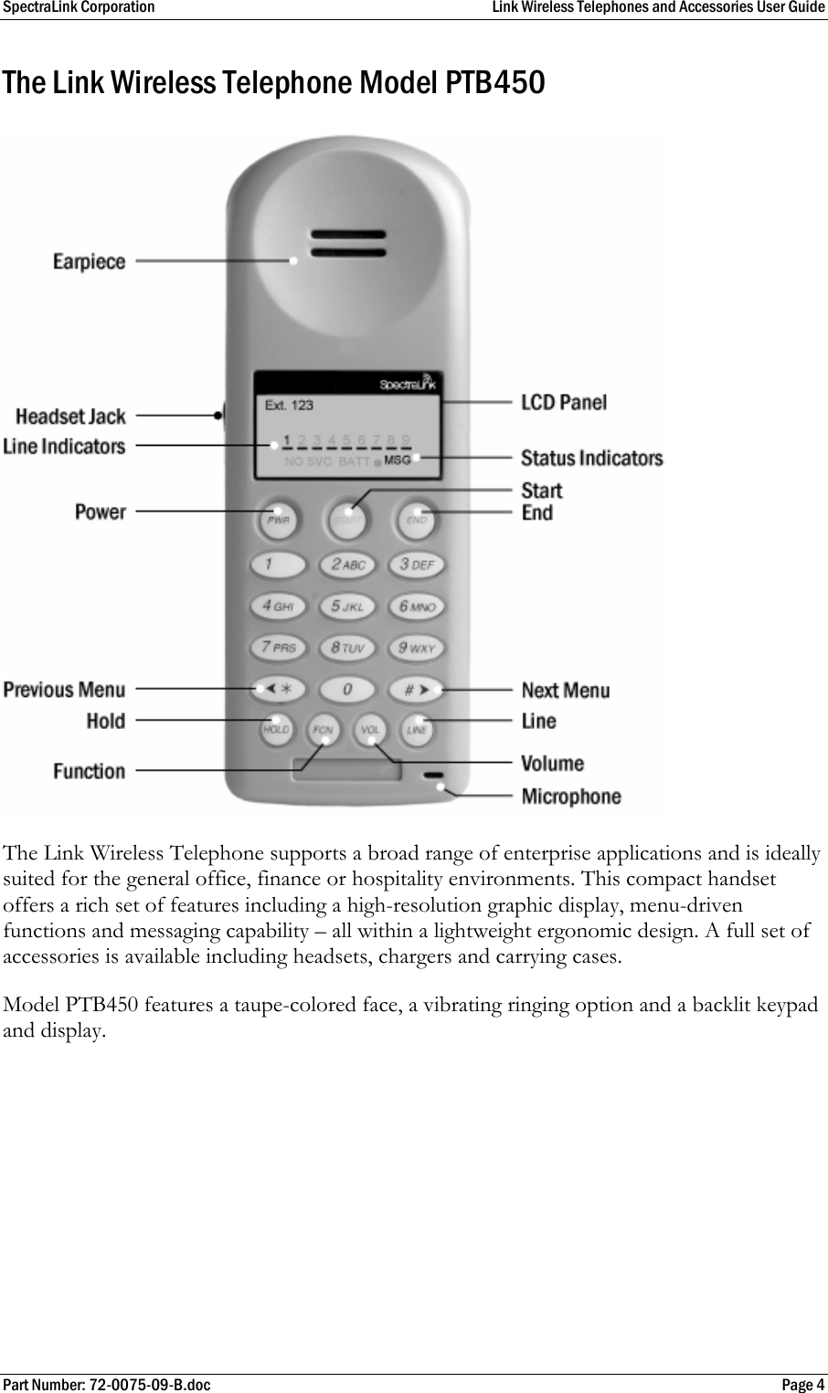 SpectraLink Corporation  Link Wireless Telephones and Accessories User Guide Part Number: 72-0075-09-B.doc  Page 4 The Link Wireless Telephone Model PTB450 The Link Wireless Telephone supports a broad range of enterprise applications and is ideally suited for the general office, finance or hospitality environments. This compact handset offers a rich set of features including a high-resolution graphic display, menu-driven functions and messaging capability – all within a lightweight ergonomic design. A full set of accessories is available including headsets, chargers and carrying cases. Model PTB450 features a taupe-colored face, a vibrating ringing option and a backlit keypad and display. 
