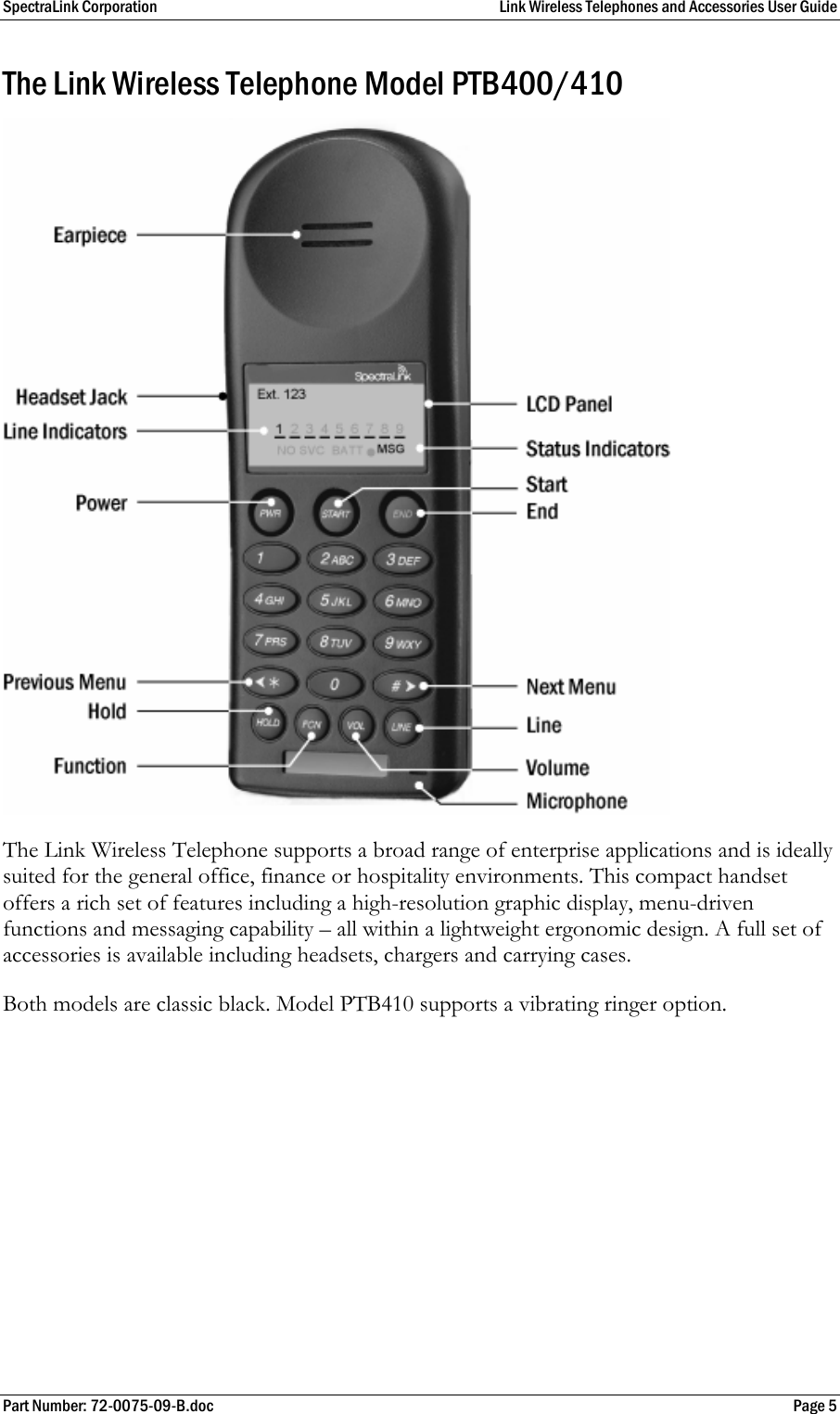 SpectraLink Corporation  Link Wireless Telephones and Accessories User Guide Part Number: 72-0075-09-B.doc  Page 5 The Link Wireless Telephone Model PTB400/410 The Link Wireless Telephone supports a broad range of enterprise applications and is ideally suited for the general office, finance or hospitality environments. This compact handset offers a rich set of features including a high-resolution graphic display, menu-driven functions and messaging capability – all within a lightweight ergonomic design. A full set of accessories is available including headsets, chargers and carrying cases. Both models are classic black. Model PTB410 supports a vibrating ringer option. 