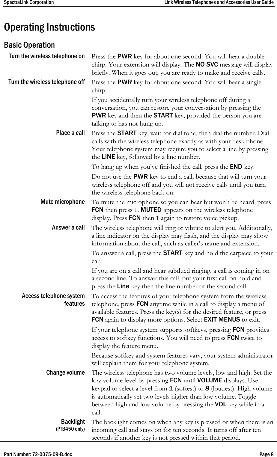 SpectraLink Corporation  Link Wireless Telephones and Accessories User Guide Part Number: 72-0075-09-B.doc  Page 8 Operating Instructions Basic Operation Turn the wireless telephone on  Press the PWR key for about one second. You will hear a double chirp. Your extension will display. The NO SVC message will display briefly. When it goes out, you are ready to make and receive calls. Turn the wireless telephone off  Press the PWR key for about one second. You will hear a single chirp.  If you accidentally turn your wireless telephone off during a conversation, you can restore your conversation by pressing the PWR key and then the START key, provided the person you are talking to has not hung up. Place a call  Press the START key, wait for dial tone, then dial the number. Dial calls with the wireless telephone exactly as with your desk phone. Your telephone system may require you to select a line by pressing the LINE key, followed by a line number.  To hang up when you’ve finished the call, press the END key.  Do not use the PWR key to end a call, because that will turn your wireless telephone off and you will not receive calls until you turn the wireless telephone back on. Mute microphone  To mute the microphone so you can hear but won’t be heard, press FCN then press 1. MUTED appears on the wireless telephone display. Press FCN then 1 again to restore voice pickup. Answer a call  The wireless telephone will ring or vibrate to alert you. Additionally, a line indicator on the display may flash, and the display may show information about the call, such as caller’s name and extension.  To answer a call, press the START key and hold the earpiece to your ear. If you are on a call and hear subdued ringing, a call is coming in on a second line. To answer this call, put your first call on hold and press the Line key then the line number of the second call. Access telephone system features  To access the features of your telephone system from the wireless telephone, press FCN anytime while in a call to display a menu of available features. Press the key(s) for the desired feature, or press FCN again to display more options. Select EXIT MENUS to exit. If your telephone system supports softkeys, pressing FCN provides access to softkey functions. You will need to press FCN twice to display the feature menu. Because softkey and system features vary, your system administrator will explain them for your telephone system. Change volume  The wireless telephone has two volume levels, low and high. Set the low volume level by pressing FCN until VOLUME displays. Use keypad to select a level from 1 (softest) to 8 (loudest). High volume is automatically set two levels higher than low volume. Toggle between high and low volume by pressing the VOL key while in a call. Backlight (PTB450 only) The backlight comes on when any key is pressed or when there is an incoming call and stays on for ten seconds. It turns off after ten seconds if another key is not pressed within that period. 