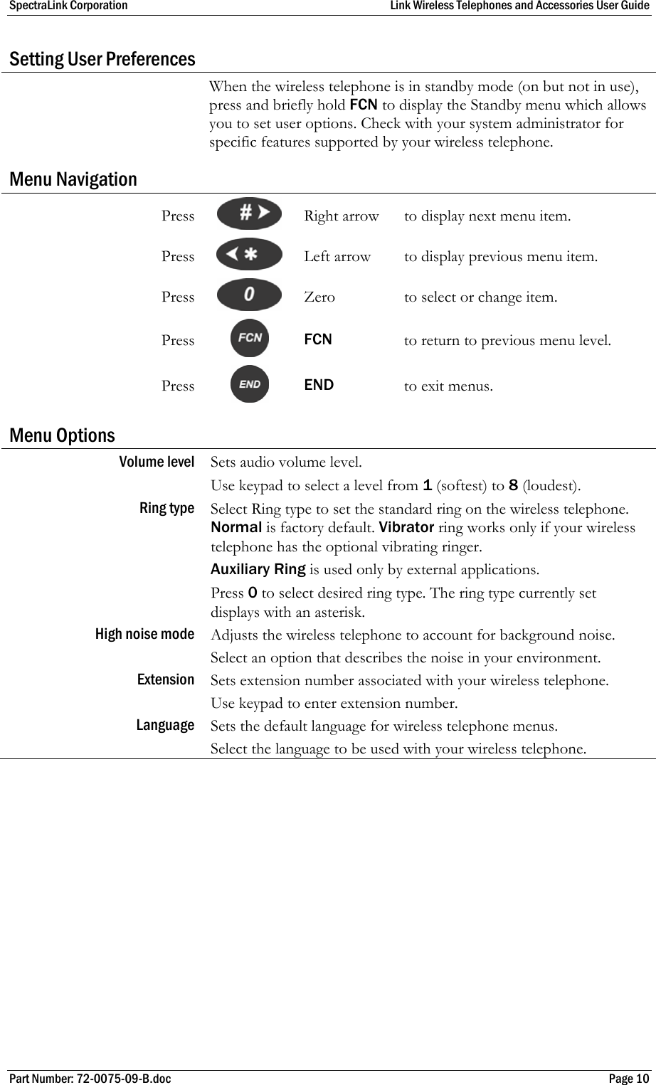 SpectraLink Corporation  Link Wireless Telephones and Accessories User Guide Part Number: 72-0075-09-B.doc  Page 10 Setting User Preferences  When the wireless telephone is in standby mode (on but not in use), press and briefly hold FCN to display the Standby menu which allows you to set user options. Check with your system administrator for specific features supported by your wireless telephone. Menu Navigation Press   Right arrow  to display next menu item. Press    Left arrow  to display previous menu item. Press   Zero  to select or change item. Press   FCN  to return to previous menu level. Press   END  to exit menus. Menu Options Volume level  Sets audio volume level. Use keypad to select a level from 1 (softest) to 8 (loudest). Ring type   Select Ring type to set the standard ring on the wireless telephone. Normal is factory default. Vibrator ring works only if your wireless telephone has the optional vibrating ringer. Auxiliary Ring is used only by external applications. Press 0 to select desired ring type. The ring type currently set displays with an asterisk. High noise mode   Adjusts the wireless telephone to account for background noise. Select an option that describes the noise in your environment. Extension   Sets extension number associated with your wireless telephone. Use keypad to enter extension number. Language  Sets the default language for wireless telephone menus. Select the language to be used with your wireless telephone. 