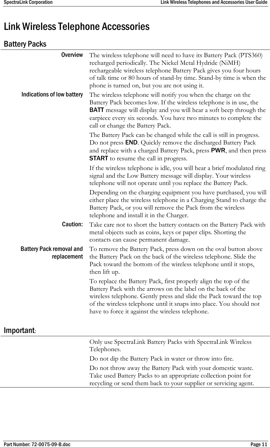 SpectraLink Corporation  Link Wireless Telephones and Accessories User Guide Part Number: 72-0075-09-B.doc  Page 11 Link Wireless Telephone Accessories Battery Packs Overview  The wireless telephone will need to have its Battery Pack (PTS360) recharged periodically. The Nickel Metal Hydride (NiMH) rechargeable wireless telephone Battery Pack gives you four hours of talk time or 80 hours of stand-by time. Stand-by time is when the phone is turned on, but you are not using it. Indications of low battery  The wireless telephone will notify you when the charge on the Battery Pack becomes low. If the wireless telephone is in use, the BATT message will display and you will hear a soft beep through the earpiece every six seconds. You have two minutes to complete the call or change the Battery Pack. The Battery Pack can be changed while the call is still in progress. Do not press END. Quickly remove the discharged Battery Pack and replace with a charged Battery Pack, press PWR, and then press START to resume the call in progress. If the wireless telephone is idle, you will hear a brief modulated ring signal and the Low Battery message will display. Your wireless telephone will not operate until you replace the Battery Pack. Depending on the charging equipment you have purchased, you will either place the wireless telephone in a Charging Stand to charge the Battery Pack, or you will remove the Pack from the wireless telephone and install it in the Charger. Caution:  Take care not to short the battery contacts on the Battery Pack with metal objects such as coins, keys or paper clips. Shorting the contacts can cause permanent damage. Battery Pack removal and replacement  To remove the Battery Pack, press down on the oval button above the Battery Pack on the back of the wireless telephone. Slide the Pack toward the bottom of the wireless telephone until it stops, then lift up.  To replace the Battery Pack, first properly align the top of the Battery Pack with the arrows on the label on the back of the wireless telephone. Gently press and slide the Pack toward the top of the wireless telephone until it snaps into place. You should not have to force it against the wireless telephone. Important:  Only use SpectraLink Battery Packs with SpectraLink Wireless Telephones. Do not dip the Battery Pack in water or throw into fire. Do not throw away the Battery Pack with your domestic waste. Take used Battery Packs to an appropriate collection point for recycling or send them back to your supplier or servicing agent.  