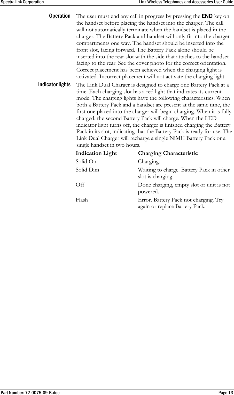 SpectraLink Corporation  Link Wireless Telephones and Accessories User Guide Part Number: 72-0075-09-B.doc  Page 13 Operation  The user must end any call in progress by pressing the END key on the handset before placing the handset into the charger. The call will not automatically terminate when the handset is placed in the charger. The Battery Pack and handset will only fit into the charger compartments one way. The handset should be inserted into the front slot, facing forward. The Battery Pack alone should be inserted into the rear slot with the side that attaches to the handset facing to the rear. See the cover photo for the correct orientation. Correct placement has been achieved when the charging light is activated. Incorrect placement will not activate the charging light. Indicator lights  The Link Dual Charger is designed to charge one Battery Pack at a time. Each charging slot has a red light that indicates its current mode. The charging lights have the following characteristics: When both a Battery Pack and a handset are present at the same time, the first one placed into the charger will begin charging. When it is fully charged, the second Battery Pack will charge. When the LED indicator light turns off, the charger is finished charging the Battery Pack in its slot, indicating that the Battery Pack is ready for use. The Link Dual Charger will recharge a single NiMH Battery Pack or a single handset in two hours.   Indication Light Charging Characteristic Solid On  Charging. Solid Dim  Waiting to charge. Battery Pack in other slot is charging. Off  Done charging, empty slot or unit is not powered. Flash  Error. Battery Pack not charging. Try again or replace Battery Pack.  