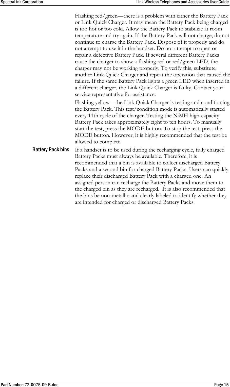 SpectraLink Corporation  Link Wireless Telephones and Accessories User Guide Part Number: 72-0075-09-B.doc  Page 15 Flashing red/green—there is a problem with either the Battery Pack or Link Quick Charger. It may mean the Battery Pack being charged is too hot or too cold. Allow the Battery Pack to stabilize at room temperature and try again. If the Battery Pack will not charge, do not continue to charge the Battery Pack. Dispose of it properly and do not attempt to use it in the handset. Do not attempt to open or repair a defective Battery Pack. If several different Battery Packs cause the charger to show a flashing red or red/green LED, the charger may not be working properly. To verify this, substitute another Link Quick Charger and repeat the operation that caused the failure. If the same Battery Pack lights a green LED when inserted in a different charger, the Link Quick Charger is faulty. Contact your service representative for assistance. Flashing yellow—the Link Quick Charger is testing and conditioning the Battery Pack. This test/condition mode is automatically started every 11th cycle of the charger. Testing the NiMH high-capacity Battery Pack takes approximately eight to ten hours. To manually start the test, press the MODE button. To stop the test, press the MODE button. However, it is highly recommended that the test be allowed to complete. Battery Pack bins  If a handset is to be used during the recharging cycle, fully charged Battery Packs must always be available. Therefore, it is recommended that a bin is available to collect discharged Battery Packs and a second bin for charged Battery Packs. Users can quickly replace their discharged Battery Pack with a charged one. An assigned person can recharge the Battery Packs and move them to the charged bin as they are recharged.  It is also recommended that the bins be non-metallic and clearly labeled to identify whether they are intended for charged or discharged Battery Packs. 