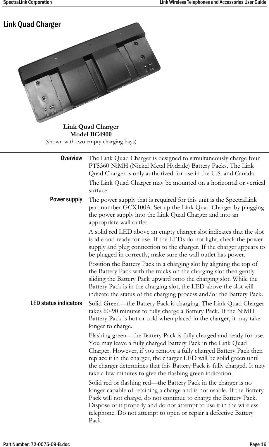 SpectraLink Corporation  Link Wireless Telephones and Accessories User Guide Part Number: 72-0075-09-B.doc  Page 16 Link Quad Charger          Link Quad Charger  Model BC4900  (shown with two empty charging bays) Overview  The Link Quad Charger is designed to simultaneously charge four  PTS360 NiMH (Nickel Metal Hydride) Battery Packs. The Link Quad Charger is only authorized for use in the U.S. and Canada.  The Link Quad Charger may be mounted on a horizontal or vertical surface. Power supply  The power supply that is required for this unit is the SpectraLink part number GCX100A. Set up the Link Quad Charger by plugging the power supply into the Link Quad Charger and into an appropriate wall outlet.  A solid red LED above an empty charger slot indicates that the slot is idle and ready for use. If the LEDs do not light, check the power supply and plug connection to the charger. If the charger appears to be plugged in correctly, make sure the wall outlet has power.  Position the Battery Pack in a charging slot by aligning the top of the Battery Pack with the tracks on the charging slot then gently sliding the Battery Pack upward onto the charging slot. While the Battery Pack is in the charging slot, the LED above the slot will indicate the status of the charging process and/or the Battery Pack. LED status indicators Solid Green—the Battery Pack is charging. The Link Quad Charger takes 60-90 minutes to fully charge a Battery Pack. If the NiMH Battery Pack is hot or cold when placed in the charger, it may take longer to charge. Flashing green—the Battery Pack is fully charged and ready for use. You may leave a fully charged Battery Pack in the Link Quad Charger. However, if you remove a fully charged Battery Pack then replace it in the charger, the charger LED will be solid green until the charger determines that this Battery Pack is fully charged. It may take a few minutes to give the flashing green indication. Solid red or flashing red—the Battery Pack in the charger is no longer capable of retaining a charge and is not usable. If the Battery Pack will not charge, do not continue to charge the Battery Pack. Dispose of it properly and do not attempt to use it in the wireless telephone. Do not attempt to open or repair a defective Battery Pack. 