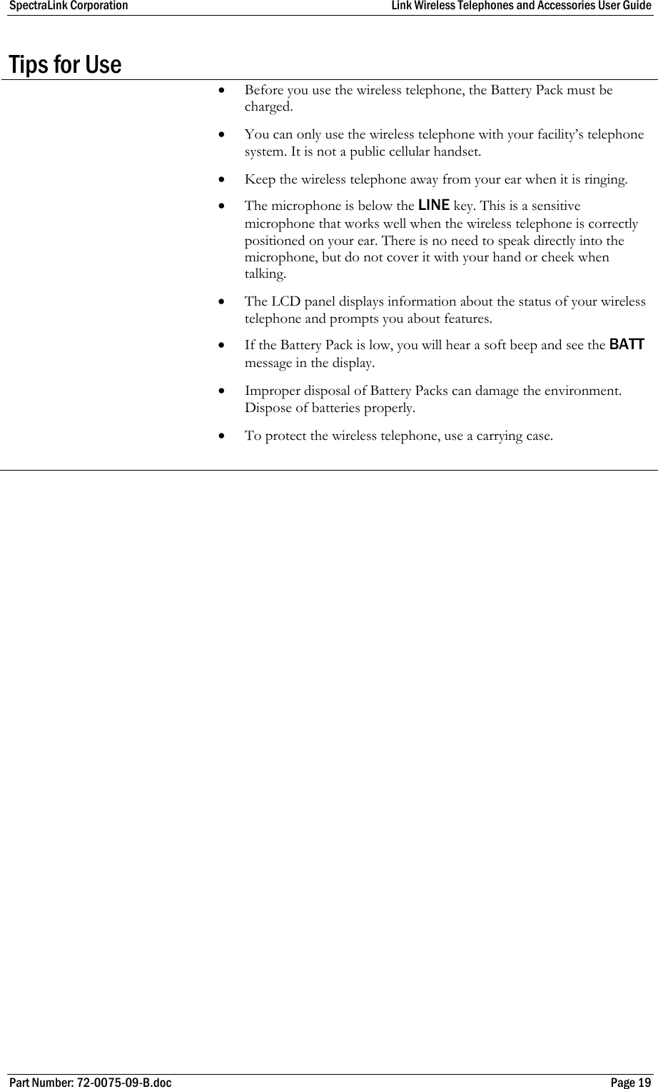 SpectraLink Corporation  Link Wireless Telephones and Accessories User Guide Part Number: 72-0075-09-B.doc  Page 19 Tips for Use  • Before you use the wireless telephone, the Battery Pack must be charged.  • You can only use the wireless telephone with your facility’s telephone system. It is not a public cellular handset. • Keep the wireless telephone away from your ear when it is ringing. • The microphone is below the LINE key. This is a sensitive microphone that works well when the wireless telephone is correctly positioned on your ear. There is no need to speak directly into the microphone, but do not cover it with your hand or cheek when talking. • The LCD panel displays information about the status of your wireless telephone and prompts you about features. • If the Battery Pack is low, you will hear a soft beep and see the BATT message in the display. • Improper disposal of Battery Packs can damage the environment. Dispose of batteries properly. • To protect the wireless telephone, use a carrying case.    