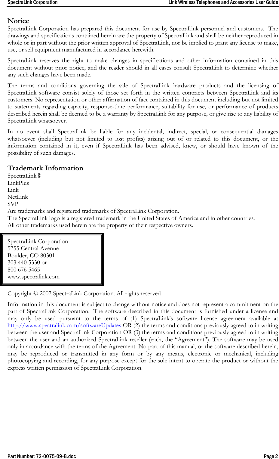 SpectraLink Corporation  Link Wireless Telephones and Accessories User Guide Part Number: 72-0075-09-B.doc  Page 2 Notice SpectraLink Corporation has prepared this document for use by SpectraLink personnel and customers.  The drawings and specifications contained herein are the property of SpectraLink and shall be neither reproduced in whole or in part without the prior written approval of SpectraLink, nor be implied to grant any license to make, use, or sell equipment manufactured in accordance herewith. SpectraLink reserves the right to make changes in specifications and other information contained in this document without prior notice, and the reader should in all cases consult SpectraLink to determine whether any such changes have been made. The terms and conditions governing the sale of SpectraLink hardware products and the licensing of SpectraLink software consist solely of those set forth in the written contracts between SpectraLink and its customers. No representation or other affirmation of fact contained in this document including but not limited to statements regarding capacity, response-time performance, suitability for use, or performance of products described herein shall be deemed to be a warranty by SpectraLink for any purpose, or give rise to any liability of SpectraLink whatsoever. In no event shall SpectraLink be liable for any incidental, indirect, special, or consequential damages whatsoever (including but not limited to lost profits) arising out of or related to this document, or the information contained in it, even if SpectraLink has been advised, knew, or should have known of the possibility of such damages. Trademark Information SpectraLink® LinkPlus Link  NetLink  SVP Are trademarks and registered trademarks of SpectraLink Corporation. The SpectraLink logo is a registered trademark in the United States of America and in other countries. All other trademarks used herein are the property of their respective owners. SpectraLink Corporation 5755 Central Avenue Boulder, CO 80301 303 440 5330 or 800 676 5465 www.spectralink.com Copyright © 2007 SpectraLink Corporation. All rights reserved Information in this document is subject to change without notice and does not represent a commitment on the part of SpectraLink Corporation.  The software described in this document is furnished under a license and may only be used pursuant to the terms of (1) SpectraLink&apos;s software license agreement available at http://www.spectralink.com/softwareUpdates OR (2) the terms and conditions previously agreed to in writing between the user and SpectraLink Corporation OR (3) the terms and conditions previously agreed to in writing between the user and an authorized SpectraLink reseller (each, the “Agreement”). The software may be used only in accordance with the terms of the Agreement. No part of this manual, or the software described herein, may be reproduced or transmitted in any form or by any means, electronic or mechanical, including photocopying and recording, for any purpose except for the sole intent to operate the product or without the express written permission of SpectraLink Corporation.  