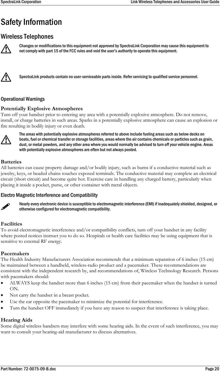 SpectraLink Corporation  Link Wireless Telephones and Accessories User Guide Part Number: 72-0075-09-B.doc  Page 20 Safety Information Wireless Telephones  Changes or modifications to this equipment not approved by SpectraLink Corporation may cause this equipment to not comply with part 15 of the FCC rules and void the user’s authority to operate this equipment.   SpectraLink products contain no user-serviceable parts inside. Refer servicing to qualified service personnel.  Operational Warnings Potentially Explosive Atmospheres Turn off your handset prior to entering any area with a potentially explosive atmosphere. Do not remove, install, or charge batteries in such areas. Sparks in a potentially explosive atmosphere can cause an explosion or fire resulting in bodily injury or even death.   The areas with potentially explosive atmospheres referred to above include fueling areas such as below decks on boats, fuel or chemical transfer or storage facilities, areas where the air contains chemicals or particles such as grain, dust, or metal powders, and any other area where you would normally be advised to turn off your vehicle engine. Areas with potentially explosive atmospheres are often but not always posted. Batteries All batteries can cause property damage and/or bodily injury, such as burns if a conductive material such as jewelry, keys, or beaded chains touches exposed terminals. The conductive material may complete an electrical circuit (short circuit) and become quite hot. Exercise care in handling any charged battery, particularly when placing it inside a pocket, purse, or other container with metal objects. Electro Magnetic Interference and Compatibility  Nearly every electronic device is susceptible to electromagnetic interference (EMI) if inadequately shielded, designed, or otherwise configured for electromagnetic compatibility.  Facilities To avoid electromagnetic interference and/or compatibility conflicts, turn off your handset in any facility where posted notices instruct you to do so. Hospitals or health care facilities may be using equipment that is sensitive to external RF energy.  Pacemakers The Health Industry Manufacturers Association recommends that a minimum separation of 6 inches (15 cm) be maintained between a handheld, wireless-radio product and a pacemaker. These recommendations are consistent with the independent research by, and recommendations of, Wireless Technology Research. Persons with pacemakers should:  • ALWAYS keep the handset more than 6 inches (15 cm) from their pacemaker when the handset is turned ON.  • Not carry the handset in a breast pocket.  • Use the ear opposite the pacemaker to minimize the potential for interference.  • Turn the handset OFF immediately if you have any reason to suspect that interference is taking place.  Hearing Aids Some digital wireless handsets may interfere with some hearing aids. In the event of such interference, you may want to consult your hearing-aid manufacturer to discuss alternatives.  