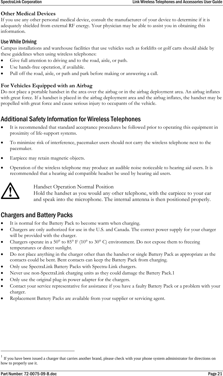 SpectraLink Corporation  Link Wireless Telephones and Accessories User Guide Part Number: 72-0075-09-B.doc  Page 21 Other Medical Devices If you use any other personal medical device, consult the manufacturer of your device to determine if it is adequately shielded from external RF energy. Your physician may be able to assist you in obtaining this information.  Use While Driving Campus installations and warehouse facilities that use vehicles such as forklifts or golf carts should abide by these guidelines when using wireless telephones: • Give full attention to driving and to the road, aisle, or path. • Use hands-free operation, if available. • Pull off the road, aisle, or path and park before making or answering a call.  For Vehicles Equipped with an Airbag Do not place a portable handset in the area over the airbag or in the airbag deployment area. An airbag inflates with great force. If a handset is placed in the airbag deployment area and the airbag inflates, the handset may be propelled with great force and cause serious injury to occupants of the vehicle.  Additional Safety Information for Wireless Telephones • It is recommended that standard acceptance procedures be followed prior to operating this equipment in proximity of life-support systems. • To minimize risk of interference, pacemaker users should not carry the wireless telephone next to the pacemaker. • Earpiece may retain magnetic objects. • Operation of the wireless telephone may produce an audible noise noticeable to hearing aid users. It is recommended that a hearing aid compatible headset be used by hearing aid users.   Handset Operation Normal Position Hold the handset as you would any other telephone, with the earpiece to your ear and speak into the microphone. The internal antenna is then positioned properly. Chargers and Battery Packs • It is normal for the Battery Pack to become warm when charging. • Chargers are only authorized for use in the U.S. and Canada. The correct power supply for your charger will be provided with the charger.  • Chargers operate in a 50° to 85° F (10° to 30° C) environment. Do not expose them to freezing temperatures or direct sunlight. • Do not place anything in the charger other than the handset or single Battery Pack as appropriate as the contacts could be bent. Bent contacts can keep the Battery Pack from charging. • Only use SpectraLink Battery Packs with Spectra-Link chargers. • Never use non-SpectraLink charging units as they could damage the Battery Pack.1 • Only use the original plug-in power adapter for the chargers. • Contact your service representative for assistance if you have a faulty Battery Pack or a problem with your charger. • Replacement Battery Packs are available from your supplier or servicing agent.                                                       1 If you have been issued a charger that carries another brand, please check with your phone system administrator for directions on how to properly use it. 