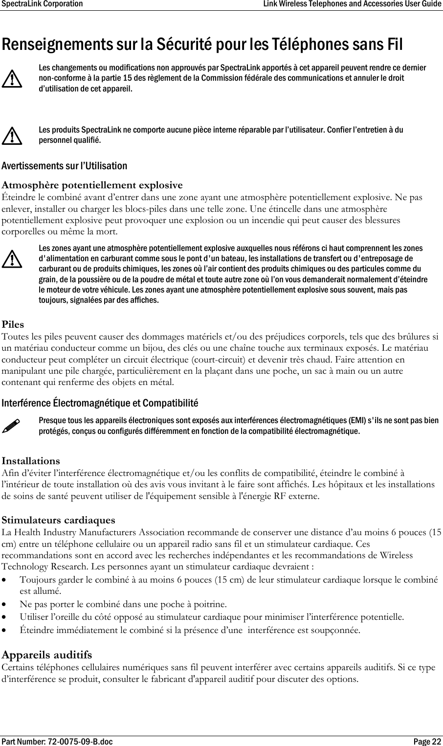 SpectraLink Corporation  Link Wireless Telephones and Accessories User Guide Part Number: 72-0075-09-B.doc  Page 22 Renseignements sur la Sécurité pour les Téléphones sans Fil   Les changements ou modifications non approuvés par SpectraLink apportés à cet appareil peuvent rendre ce dernier non-conforme à la partie 15 des règlement de la Commission fédérale des communications et annuler le droit d’utilisation de cet appareil.   Les produits SpectraLink ne comporte aucune pièce interne réparable par l’utilisateur. Confier l’entretien à du personnel qualifié. Avertissements sur l’Utilisation Atmosphère potentiellement explosive Éteindre le combiné avant d’entrer dans une zone ayant une atmosphère potentiellement explosive. Ne pas enlever, installer ou charger les blocs-piles dans une telle zone. Une étincelle dans une atmosphère potentiellement explosive peut provoquer une explosion ou un incendie qui peut causer des blessures corporelles ou même la mort.   Les zones ayant une atmosphère potentiellement explosive auxquelles nous référons ci haut comprennent les zones d&apos;alimentation en carburant comme sous le pont d&apos;un bateau, les installations de transfert ou d&apos;entreposage de carburant ou de produits chimiques, les zones où l’air contient des produits chimiques ou des particules comme du grain, de la poussière ou de la poudre de métal et toute autre zone où l’on vous demanderait normalement d’éteindre le moteur de votre véhicule. Les zones ayant une atmosphère potentiellement explosive sous souvent, mais pas toujours, signalées par des affiches. Piles Toutes les piles peuvent causer des dommages matériels et/ou des préjudices corporels, tels que des brûlures si un matériau conducteur comme un bijou, des clés ou une chaîne touche aux terminaux exposés. Le matériau conducteur peut compléter un circuit électrique (court-circuit) et devenir très chaud. Faire attention en manipulant une pile chargée, particulièrement en la plaçant dans une poche, un sac à main ou un autre contenant qui renferme des objets en métal. Interférence Électromagnétique et Compatibilité  Presque tous les appareils électroniques sont exposés aux interférences électromagnétiques (EMI) s&apos;ils ne sont pas bien protégés, conçus ou configurés différemment en fonction de la compatibilité électromagnétique.  Installations Afin d’éviter l’interférence électromagnétique et/ou les conflits de compatibilité, éteindre le combiné à l’intérieur de toute installation où des avis vous invitant à le faire sont affichés. Les hôpitaux et les installations de soins de santé peuvent utiliser de l&apos;équipement sensible à l&apos;énergie RF externe.  Stimulateurs cardiaques La Health Industry Manufacturers Association recommande de conserver une distance d’au moins 6 pouces (15 cm) entre un téléphone cellulaire ou un appareil radio sans fil et un stimulateur cardiaque. Ces recommandations sont en accord avec les recherches indépendantes et les recommandations de Wireless Technology Research. Les personnes ayant un stimulateur cardiaque devraient :  • Toujours garder le combiné à au moins 6 pouces (15 cm) de leur stimulateur cardiaque lorsque le combiné est allumé.  • Ne pas porter le combiné dans une poche à poitrine.  • Utiliser l’oreille du côté opposé au stimulateur cardiaque pour minimiser l’interférence potentielle.  • Éteindre immédiatement le combiné si la présence d’une  interférence est soupçonnée.  Appareils auditifs Certains téléphones cellulaires numériques sans fil peuvent interférer avec certains appareils auditifs. Si ce type d’interférence se produit, consulter le fabricant d&apos;appareil auditif pour discuter des options.  