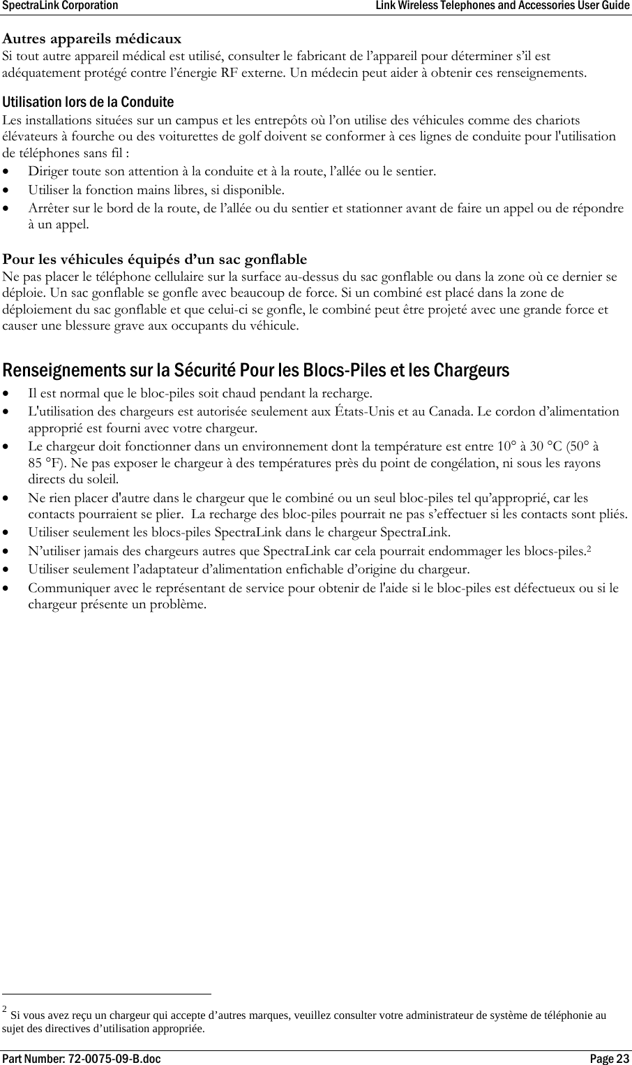 SpectraLink Corporation  Link Wireless Telephones and Accessories User Guide Part Number: 72-0075-09-B.doc  Page 23 Autres appareils médicaux Si tout autre appareil médical est utilisé, consulter le fabricant de l’appareil pour déterminer s’il est adéquatement protégé contre l’énergie RF externe. Un médecin peut aider à obtenir ces renseignements.  Utilisation lors de la Conduite Les installations situées sur un campus et les entrepôts où l’on utilise des véhicules comme des chariots élévateurs à fourche ou des voiturettes de golf doivent se conformer à ces lignes de conduite pour l&apos;utilisation de téléphones sans fil : • Diriger toute son attention à la conduite et à la route, l’allée ou le sentier. • Utiliser la fonction mains libres, si disponible. • Arrêter sur le bord de la route, de l’allée ou du sentier et stationner avant de faire un appel ou de répondre à un appel.  Pour les véhicules équipés d’un sac gonflable Ne pas placer le téléphone cellulaire sur la surface au-dessus du sac gonflable ou dans la zone où ce dernier se déploie. Un sac gonflable se gonfle avec beaucoup de force. Si un combiné est placé dans la zone de déploiement du sac gonflable et que celui-ci se gonfle, le combiné peut être projeté avec une grande force et causer une blessure grave aux occupants du véhicule.  Renseignements sur la Sécurité Pour les Blocs-Piles et les Chargeurs • Il est normal que le bloc-piles soit chaud pendant la recharge. • L&apos;utilisation des chargeurs est autorisée seulement aux États-Unis et au Canada. Le cordon d’alimentation approprié est fourni avec votre chargeur.  • Le chargeur doit fonctionner dans un environnement dont la température est entre 10° à 30 °C (50° à 85 °F). Ne pas exposer le chargeur à des températures près du point de congélation, ni sous les rayons directs du soleil. • Ne rien placer d&apos;autre dans le chargeur que le combiné ou un seul bloc-piles tel qu’approprié, car les contacts pourraient se plier.  La recharge des bloc-piles pourrait ne pas s’effectuer si les contacts sont pliés. • Utiliser seulement les blocs-piles SpectraLink dans le chargeur SpectraLink. • N’utiliser jamais des chargeurs autres que SpectraLink car cela pourrait endommager les blocs-piles.2 • Utiliser seulement l’adaptateur d’alimentation enfichable d’origine du chargeur. • Communiquer avec le représentant de service pour obtenir de l&apos;aide si le bloc-piles est défectueux ou si le chargeur présente un problème.                                                        2 Si vous avez reçu un chargeur qui accepte d’autres marques, veuillez consulter votre administrateur de système de téléphonie au sujet des directives d’utilisation appropriée. 