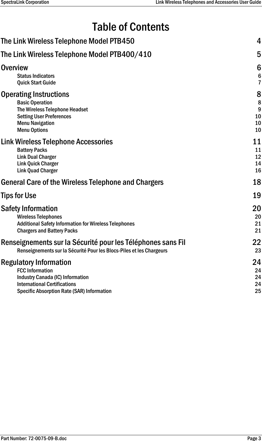 SpectraLink Corporation  Link Wireless Telephones and Accessories User Guide Part Number: 72-0075-09-B.doc  Page 3 Table of Contents The Link Wireless Telephone Model PTB450  4 The Link Wireless Telephone Model PTB400/410  5 Overview 6 Status Indicators  6 Quick Start Guide  7 Operating Instructions  8 Basic Operation  8 The Wireless Telephone Headset  9 Setting User Preferences  10 Menu Navigation  10 Menu Options  10 Link Wireless Telephone Accessories  11 Battery Packs  11 Link Dual Charger  12 Link Quick Charger  14 Link Quad Charger  16 General Care of the Wireless Telephone and Chargers  18 Tips for Use  19 Safety Information  20 Wireless Telephones  20 Additional Safety Information for Wireless Telephones  21 Chargers and Battery Packs  21 Renseignements sur la Sécurité pour les Téléphones sans Fil  22 Renseignements sur la Sécurité Pour les Blocs-Piles et les Chargeurs  23 Regulatory Information  24 FCC Information  24 Industry Canada (IC) Information  24 International Certifications  24 Specific Absorption Rate (SAR) Information  25  