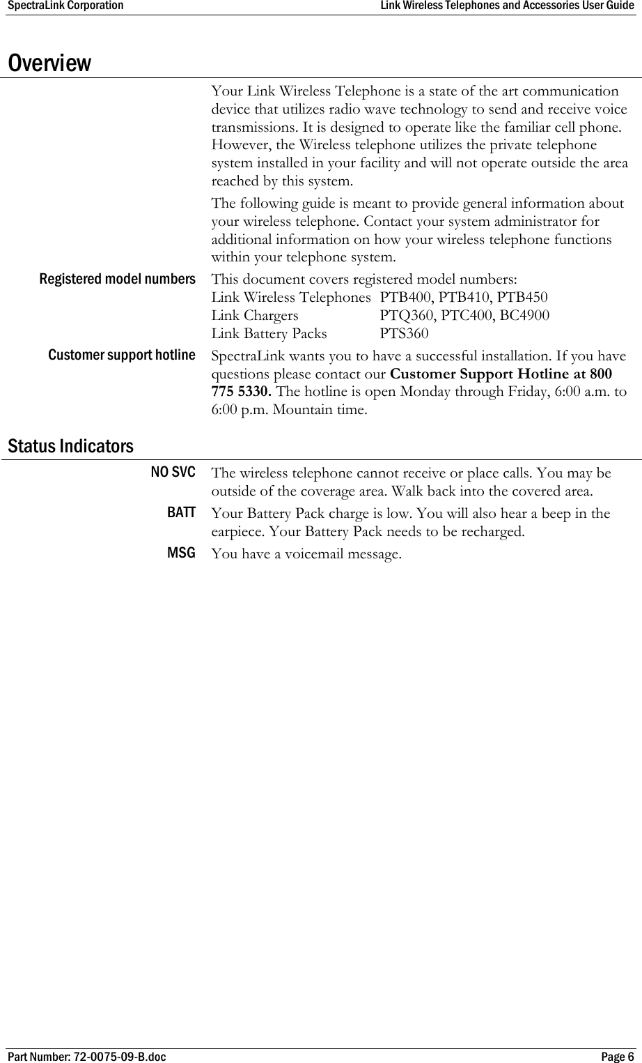 SpectraLink Corporation  Link Wireless Telephones and Accessories User Guide Part Number: 72-0075-09-B.doc  Page 6 Overview  Your Link Wireless Telephone is a state of the art communication device that utilizes radio wave technology to send and receive voice transmissions. It is designed to operate like the familiar cell phone. However, the Wireless telephone utilizes the private telephone system installed in your facility and will not operate outside the area reached by this system.  The following guide is meant to provide general information about your wireless telephone. Contact your system administrator for additional information on how your wireless telephone functions within your telephone system. Registered model numbers  This document covers registered model numbers: Link Wireless Telephones  PTB400, PTB410, PTB450 Link Chargers  PTQ360, PTC400, BC4900 Link Battery Packs  PTS360 Customer support hotline  SpectraLink wants you to have a successful installation. If you have questions please contact our Customer Support Hotline at 800 775 5330. The hotline is open Monday through Friday, 6:00 a.m. to 6:00 p.m. Mountain time. Status Indicators NO SVC  The wireless telephone cannot receive or place calls. You may be outside of the coverage area. Walk back into the covered area. BATT  Your Battery Pack charge is low. You will also hear a beep in the earpiece. Your Battery Pack needs to be recharged. MSG  You have a voicemail message.  