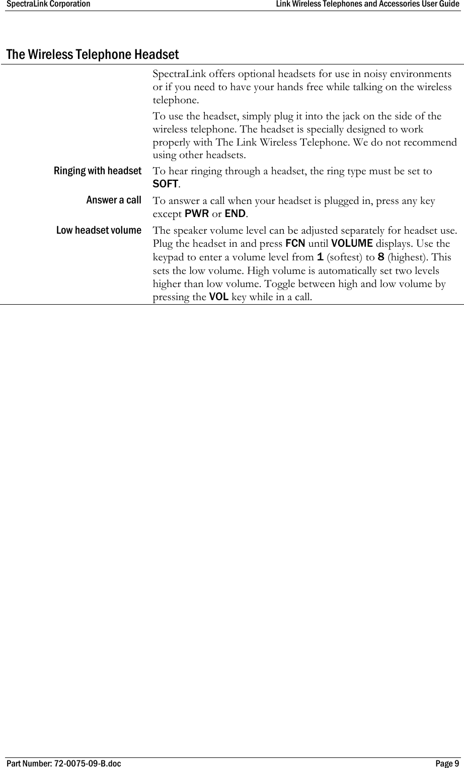 SpectraLink Corporation  Link Wireless Telephones and Accessories User Guide Part Number: 72-0075-09-B.doc  Page 9  The Wireless Telephone Headset  SpectraLink offers optional headsets for use in noisy environments or if you need to have your hands free while talking on the wireless telephone. To use the headset, simply plug it into the jack on the side of the wireless telephone. The headset is specially designed to work properly with The Link Wireless Telephone. We do not recommend using other headsets. Ringing with headset  To hear ringing through a headset, the ring type must be set to SOFT. Answer a call  To answer a call when your headset is plugged in, press any key except PWR or END. Low headset volume  The speaker volume level can be adjusted separately for headset use. Plug the headset in and press FCN until VOLUME displays. Use the keypad to enter a volume level from 1 (softest) to 8 (highest). This sets the low volume. High volume is automatically set two levels higher than low volume. Toggle between high and low volume by pressing the VOL key while in a call. 