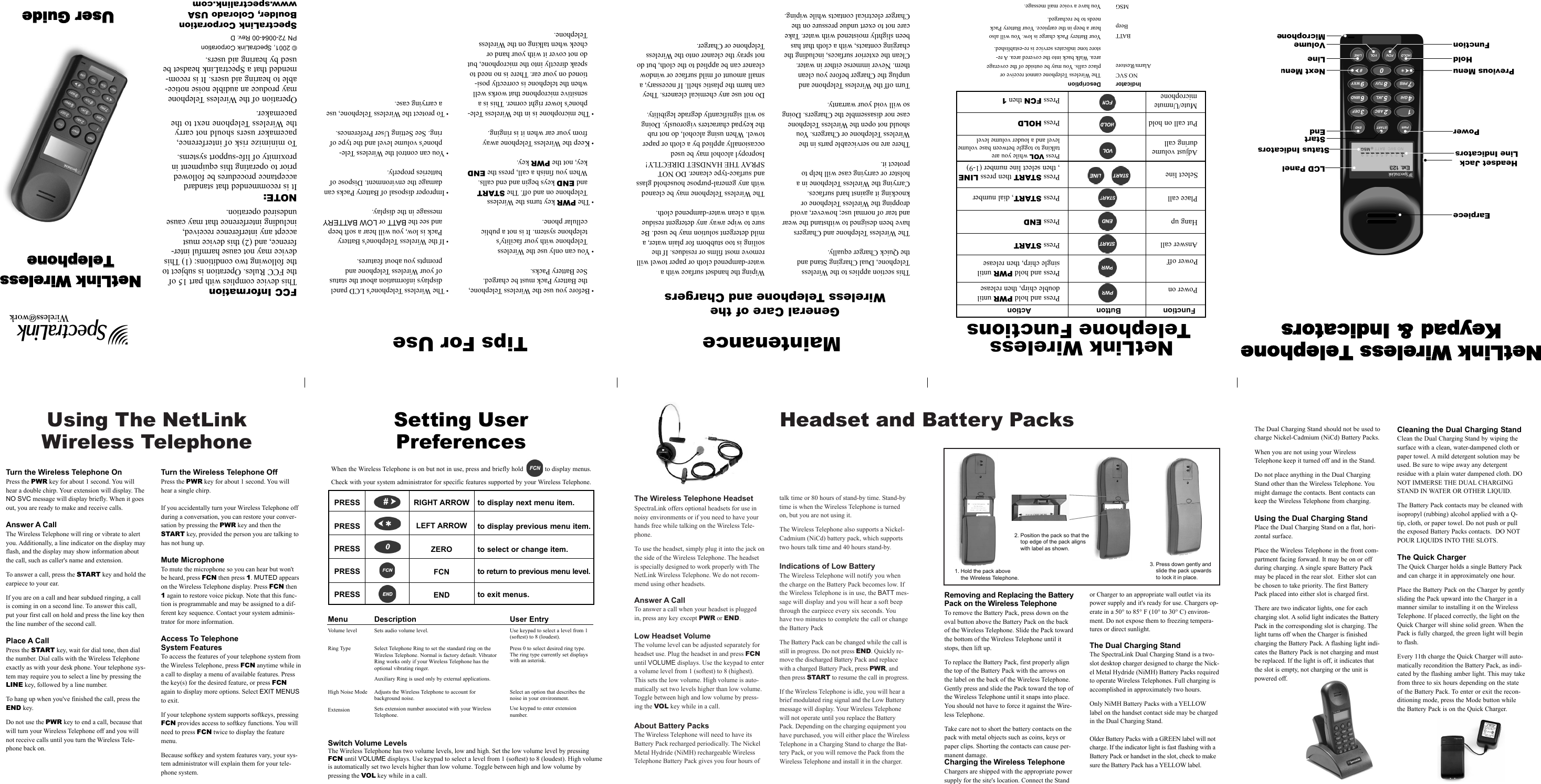 Using The NetLinkWireless TelephoneThe Wireless Telephone HeadsetSpectraLink offers optional headsets for use innoisy environments or if you need to have yourhands free while talking on the Wireless Tele-phone.To use the headset, simply plug it into the jack onthe side of the Wireless Telephone. The headsetis specially designed to work properly with TheNetLink Wireless Telephone. We do not recom-mend using other headsets.Answer A CallTo answer a call when your headset is pluggedin, press any key except PWR or END.Low Headset VolumeThe volume level can be adjusted separately forheadset use. Plug the headset in and press FCNuntil VOLUME displays. Use the keypad to entera volume level from 1 (softest) to 8 (highest).This sets the low volume. High volume is auto-matically set two levels higher than low volume.Toggle between high and low volume by press-ing the VOL key while in a call.About Battery PacksThe Wireless Telephone will need to have its Battery Pack recharged periodically. The NickelMetal Hydride (NiMH) rechargeable WirelessTelephone Battery Pack gives you four hours oftalk time or 80 hours of stand-by time. Stand-bytime is when the Wireless Telephone is turnedon, but you are not using it.The Wireless Telephone also supports a Nickel-Cadmium (NiCd) battery pack, which supportstwo hours talk time and 40 hours stand-by.Indications of Low BatteryThe Wireless Telephone will notify you whenthe charge on the Battery Pack becomes low. Ifthe Wireless Telephone is in use, the BATT mes-sage will display and you will hear a soft beepthrough the earpiece every six seconds. Youhave two minutes to complete the call or changethe Battery PackThe Battery Pack can be changed while the call isstill in progress. Do not press END. Quickly re-move the discharged Battery Pack and replacewith a charged Battery Pack, press PWR, andthen press START to resume the call in progress.If the Wireless Telephone is idle, you will hear abrief modulated ring signal and the Low Batterymessage will display. Your Wireless Telephonewill not operate until you replace the BatteryPack. Depending on the charging equipment youhave purchased, you will either place the WirelessTelephone in a Charging Stand to charge the Bat-tery Pack, or you will remove the Pack from theWireless Telephone and install it in the charger.Headset and Battery PacksRemoving and Replacing the BatteryPack on the Wireless TelephoneTo remove the Battery Pack, press down on theoval button above the Battery Pack on the backof the Wireless Telephone. Slide the Pack towardthe bottom of the Wireless Telephone until itstops, then lift up.To replace the Battery Pack, first properly alignthe top of the Battery Pack with the arrows onthe label on the back of the Wireless Telephone.Gently press and slide the Pack toward the top ofthe Wireless Telephone until it snaps into place.You should not have to force it against the Wire-less Telephone.Take care not to short the battery contacts on thepack with metal objects such as coins, keys orpaper clips. Shorting the contacts can cause per-manent damage.Charging the Wireless TelephoneChargers are shipped with the appropriate power supply for the site&apos;s location. Connect the Standor Charger to an appropriate wall outlet via itspower supply and it&apos;s ready for use. Chargers op-erate in a 50° to 85° F (10° to 30° C) environ-ment. Do not expose them to freezing tempera-tures or direct sunlight.The Dual Charging StandThe SpectraLink Dual Charging Stand is a two-slot desktop charger designed to charge the Nick-el Metal Hydride (NiMH) Battery Packs requiredto operate Wireless Telephones. Full charging isaccomplished in approximately two hours.Only NiMH Battery Packs with a YELLOWlabel on the handset contact side may be chargedin the Dual Charging Stand.Older Battery Packs with a GREEN label will notcharge. If the indicator light is fast flashing with aBattery Pack or handset in the slot, check to makesure the Battery Pack has a YELLOW label.• Before you use the Wireless Telephone,the Battery Pack must be charged. See Battery Packs.• You can only use the Wireless Telephone with your facility&apos;s telephone system. It is not a public cellular phone.• The PWR key turns the Wireless Telephone on and off. The STARTand END keys begin and end calls.When you finish a call, press the ENDkey, not the PWR key. • Keep the Wireless Telephone awayfrom your ear when it is ringing.• The microphone is in the Wireless Tele-phone&apos;s lower right corner. This is asensitive microphone that works wellwhen the telephone is correctly posi-tioned on your ear. There is no need tospeak directly into the microphone, butdo not cover it with your hand orcheek when talking on the WirelessTelephone.• The Wireless Telephone&apos;s LCD paneldisplays information about the statusof your Wireless Telephone andprompts you about features.• If the Wireless Telephone&apos;s BatteryPack is low, you will hear a soft beepand see the BATT or LOW BATTERYmessage in the display.• Improper disposal of Battery Packs candamage the environment. Dispose ofbatteries properly.• You can control the Wireless Tele-phone&apos;s volume level and the type ofring. See Setting User Preferences.• To protect the Wireless Telephone, usea carrying case.Tips For UseThis section applies to the Wireless Telephone, Dual Charging Stand and the Quick Charger equally.The Wireless Telephone and Chargershave been designed to withstand the wearand tear of normal use; however, avoiddropping the Wireless Telephone orknocking it against hard surfaces. Carrying the Wireless Telephone in a holster or carrying case will help to protect it.There are no serviceable parts in the Wireless Telephone or Chargers. Youshould not open the Wireless Telephonecase nor disassemble the Chargers. Doingso will void your warranty.Turn off the Wireless Telephone and unplug the Charger before you cleanthem. Never immerse either in water.Clean the exterior surfaces, including thecharging contacts, with a cloth that hasbeen slightly moistened with water. Takecare not to exert undue pressure on theCharger electrical contacts while wiping.Wiping the handset surface with a water-dampened cloth or paper towel willremove most films or residues. If the soiling is too stubborn for plain water, amild detergent solution may be used. Besure to wipe away any detergent residuewith a clean water-dampened cloth.The Wireless Telephone may be cleanedwith any general-purpose household glassand surface-type cleaner. DO NOTSPRAY THE HANDSET DIRECTLY!Isopropyl alcohol may be used occasionally applied by a cloth or papertowel. When using alcohol, do not rub the keypad characters vigorously. Doingso will significantly degrade legibility.Do not use any chemical cleaners. Theycan harm the plastic shell. If necessary, asmall amount of mild surface or windowcleaner can be applied to the cloth, but donot spray the cleaner onto the WirelessTelephone or Charger.NetLink WirelessTelephone FunctionsNetLink WWireless TTelephoneKeypad &amp;&amp; IIndicatorsFCC InformationThis device complies with part 15 ofthe FCC Rules. Operation is subject tothe following two conditions: (1) Thisdevice may not cause harmful inter-ference, and (2) this device mustaccept any interference received,including interference that may causeundesired operation.NOTE:It is recommended that standardacceptance procedures be followedprior to operating this equipment inproximity of life-support systems.To minimize risk of interference,pacemaker users should not carrythe Wireless Telephone next to thepacemaker.Operation of the Wireless Telephonemay produce an audible noise notice-able to hearing aid users. It is recom-mended that a SpectraLink headset beused by hearing aid users.© 2001, SpectraLink CorporationPN 72-0064-00 Rev. DSpectraLink CorporationBoulder, Colorado USAwww.spectralink.comUUsseerr GGuuiiddeeNNeettLLiinnkk WWiirreelleessssTTeelleepphhoonneeSetting UserPreferencesSwitch Volume LevelsThe Wireless Telephone has two volume levels, low and high. Set the low volume level by pressingFCN until VOLUME displays. Use keypad to select a level from 1 (softest) to 8 (loudest). High volumeis automatically set two levels higher than low volume. Toggle between high and low volume by pressing the VOL key while in a call.MaintenanceGeneral Care of the Wireless Telephone and ChargersTurn the Wireless Telephone OnPress the PWR key for about 1 second. You willhear a double chirp. Your extension will display. TheNO SVC message will display briefly. When it goesout, you are ready to make and receive calls.Answer A CallThe Wireless Telephone will ring or vibrate to alertyou. Additionally, a line indicator on the display mayflash, and the display may show information aboutthe call, such as caller&apos;s name and extension. To answer a call, press the START key and hold theearpiece to your ear.If you are on a call and hear subdued ringing, a callis coming in on a second line. To answer this call,put your first call on hold and press the line key thenthe line number of the second call.Place A CallPress the START key, wait for dial tone, then dialthe number. Dial calls with the Wireless Telephoneexactly as with your desk phone. Your telephone sys-tem may require you to select a line by pressing theLINE key, followed by a line number. To hang up when you&apos;ve finished the call, press theEND key. Do not use the PWR key to end a call, because thatwill turn your Wireless Telephone off and you willnot receive calls until you turn the Wireless Tele-phone back on.Turn the Wireless Telephone OffPress the PWR key for about 1 second. You willhear a single chirp. If you accidentally turn your Wireless Telephone offduring a conversation, you can restore your conver-sation by pressing the PWR key and then theSTART key, provided the person you are talking tohas not hung up.Mute MicrophoneTo mute the microphone so you can hear but won&apos;tbe heard, press FCN then press 1. MUTED appearson the Wireless Telephone display. Press FCN then1again to restore voice pickup. Note that this func-tion is programmable and may be assigned to a dif-ferent key sequence. Contact your system adminis-trator for more information.Access To Telephone System FeaturesTo access the features of your telephone system fromthe Wireless Telephone, press FCN anytime while ina call to display a menu of available features. Pressthe key(s) for the desired feature, or press FCNagain to display more options. Select EXIT MENUSto exit.If your telephone system supports softkeys, pressingFCN provides access to softkey functions. You willneed to press FCN twice to display the featuremenu.Because softkey and system features vary, your sys-tem administrator will explain them for your tele-phone system.1. Hold the pack above the Wireless Telephone.2. Position the pack so that thetop edge of the pack alignswith label as shown.3. Press down gently andslide the pack upwardsto lock it in place.The Dual Charging Stand should not be used tocharge Nickel-Cadmium (NiCd) Battery Packs.When you are not using your WirelessTelephone keep it turned off and in the Stand.Do not place anything in the Dual ChargingStand other than the Wireless Telephone. Youmight damage the contacts. Bent contacts can keep the Wireless Telephone from charging.Using the Dual Charging StandPlace the Dual Charging Stand on a flat, hori-zontal surface.Place the Wireless Telephone in the front com-partment facing forward. It may be on or offduring charging. A single spare Battery Packmay be placed in the rear slot.  Either slot canbe chosen to take priority. The first BatteryPack placed into either slot is charged first. There are two indicator lights, one for eachcharging slot. A solid light indicates the BatteryPack in the corresponding slot is charging. Thelight turns off when the Charger is finishedcharging the Battery Pack. A flashing light indi-cates the Battery Pack is not charging and mustbe replaced. If the light is off, it indicates thatthe slot is empty, not charging or the unit ispowered off.Cleaning the Dual Charging StandClean the Dual Charging Stand by wiping thesurface with a clean, water-dampened cloth orpaper towel. A mild detergent solution may beused. Be sure to wipe away any detergentresidue with a plain water dampened cloth. DONOT IMMERSE THE DUAL CHARGINGSTAND IN WATER OR OTHER LIQUID.The Battery Pack contacts may be cleaned withisopropyl (rubbing) alcohol applied with a Q-tip, cloth, or paper towel. Do not push or pullthe exposed Battery Packs contacts.  DO NOTPOUR LIQUIDS INTO THE SLOTS.The Quick ChargerThe Quick Charger holds a single Battery Packand can charge it in approximately one hour.Place the Battery Pack on the Charger by gentlysliding the Pack upward into the Charger in amanner similar to installing it on the WirelessTelephone. If placed correctly, the light on theQuick Charger will shine solid green. When thePack is fully charged, the green light will beginto flash.Every 11th charge the Quick Charger will auto-matically recondition the Battery Pack, as indi-cated by the flashing amber light. This may takefrom three to six hours depending on the stateof the Battery Pack. To enter or exit the recon-ditioning mode, press the Mode button whilethe Battery Pack is on the Quick Charger.When the Wireless Telephone is on but not in use, press and briefly hold            to display menus. Check with your system administrator for specific features supported by your Wireless Telephone.PRESS RIGHT ARROW to display next menu item.to display previous menu item.to select or change item.to return to previous menu level.to exit menus.PRESSPRESSPRESSPRESSLEFT ARROWZEROFCNENDMenuVolume levelRing Type High Noise Mode Extension DescriptionSets audio volume level. Select Telephone Ring to set the standard ring on theWireless Telephone. Normal is factory default. VibratorRing works only if your Wireless Telephone has the optional vibrating ringer.Auxiliary Ring is used only by external applications.Adjusts the Wireless Telephone to account for background noise.Sets extension number associated with your WirelessTelephone.User EntryUse keypad to select a level from 1(softest) to 8 (loudest).Press 0 to select desired ring type.The ring type currently set displayswith an asterisk.Select an option that describes thenoise in your environment.Use keypad to enter extension number.Function                  Button                            ActionPower onPower offAnswer callHang upPlace callSelect lineAdjust volume during callPut call on holdMute/Unmute microphonePress and hold PWR until double chirp, then releasePress and hold PWR until single chirp, then releasePress STARTPress ENDPress START, dial numberPress START then press LINE, then select line number (1-9)Press VOL while you are talking to toggle between base volumelevel and a louder volume levelPress HOLDPress FCN then 1IndicatorNO SVCAlarm/RestoreBATTBeepMSGDescriptionThe Wireless Telephone cannot receive orplace calls. You may be outside of the coveragearea. Walk back into the covered area. A re-store tone indicates service is re-established.Your Battery Pack charge is low. You will alsohear a beep in the earpiece. Your Battery Packneeds to be recharged.You have a voice mail message.